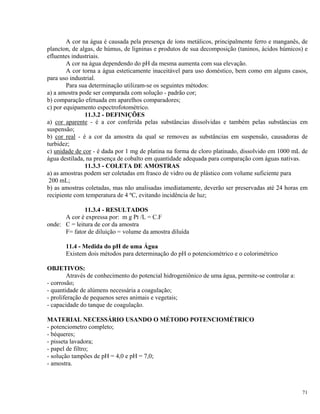 A cor na água é causada pela presença de íons metálicos, principalmente ferro e manganês, de
plancton, de algas, de húmus, de ligninas e produtos de sua decomposição (taninos, ácidos húmicos) e
efluentes industriais.
A cor na água dependendo do pH da mesma aumenta com sua elevação.
A cor torna a água esteticamente inaceitável para uso doméstico, bem como em alguns casos,
para uso industrial.
Para sua determinação utilizam-se os seguintes métodos:
a) a amostra pode ser comparada com solução - padrão cor;
b) comparação efetuada em aparelhos comparadores;
c) por equipamento espectrofotométrico.
11.3.2 - DEFINIÇÕES
a) cor aparente - é a cor conferida pelas substâncias dissolvidas e também pelas substâncias em
suspensão;
b) cor real - é a cor da amostra da qual se removeu as substâncias em suspensão, causadoras de
turbidez;
c) unidade de cor - é dada por 1 mg de platina na forma de cloro platinado, dissolvido em 1000 mL de
água destilada, na presença de cobalto em quantidade adequada para comparação com águas nativas.
11.3.3 - COLETA DE AMOSTRAS
a) as amostras podem ser coletadas em frasco de vidro ou de plástico com volume suficiente para
200 mL;
b) as amostras coletadas, mas não analisadas imediatamente, deverão ser preservadas até 24 horas em
recipiente com temperatura de 4 ºC, evitando incidência de luz;
11.3.4 - RESULTADOS
A cor é expressa por: m g Pt /L = C.F
onde: C = leitura de cor da amostra
F= fator de diluição = volume da amostra diluída
11.4 - Medida do pH de uma Água
Existem dois métodos para determinação do pH o potenciométrico e o colorimétrico
OBJETIVOS:
Através de conhecimento do potencial hidrogeniônico de uma água, permite-se controlar a:
- corrosão;
- quantidade de alúmens necessária a coagulação;
- proliferação de pequenos seres animais e vegetais;
- capacidade do tanque de coagulação.
MATERIAL NECESSÁRIO USANDO O MÉTODO POTENCIOMÉTRICO
- potenciometro completo;
- béqueres;
- pisseta lavadora;
- papel de filtro;
- solução tampões de pH = 4,0 e pH = 7,0;
- amostra.
71
 