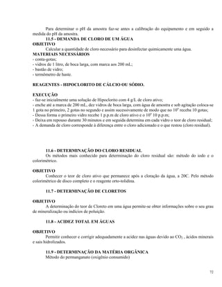 Para determinar o pH da amostra faz-se antes a calibração do equipamento e em seguido a
medida do pH da amostra.
11.5 - DEMANDA DE CLORO DE UM ÁGUA
OBJETIVO
Calcular a quantidade de cloro necessário para desinfectar quimicamente uma água.
MATERIAIS NECESSÁRIOS
- conta-gotas;
- vidros de 1 litro, de boca larga, com marca aos 200 mL;
- bastão de vidro;
- termômetro de haste.
REAGENTES - HIPOCLORITO DE CÁLCIO OU SÓDIO.
EXECUÇÃO
- faz-se inicialmente uma solução de Hipoclorito com 4 g/L de cloro ativo;
- enche até a marca de 200 mL, dez vidros de boca larga, com água de amostra e sob agitação coloca-se
1 gota no primeiro, 2 gotas no segundo e assim sucessivamente de modo que no 10o
receba 10 gotas;
- Dessa forma o primeiro vidro recebe 1 p.p.m de cloro ativo e o 10o
10 p.p.m;
- Deixa em repouso durante 30 minutos e em seguida determina em cada vidro o teor de cloro residual;
- A demanda de cloro corresponde à diferença entre o cloro adicionado e o que restou (cloro residual).
11.6 - DETERMINAÇÃO DO CLORO RESIDUAL
Os métodos mais conhecido para determinação do cloro residual são: método do iodo e o
colorimétrico.
OBJETIVO
Conhecer o teor de cloro ativo que permanece após a cloração da água, a 20C. Pelo método
colorimétrico de disco completo e o reagente orto-tolidina.
11.7 - DETERMINAÇÃO DE CLORETOS
OBJETIVO
A determinação do teor de Cloreto em uma água permite-se obter informações sobre o seu grau
de mineralização ou indícios de poluição.
11.8 - ACIDEZ TOTAL EM ÁGUAS
OBJETIVO
Permitir conhecer e corrigir adequadamente a acidez nas águas devido ao CO2 , ácidos minerais
e sais hidrolizados.
11.9 - DETERMINAÇÃO DA MATÉRIA ORGÂNICA
Método do permanganato (oxigênio consumido)
72
 