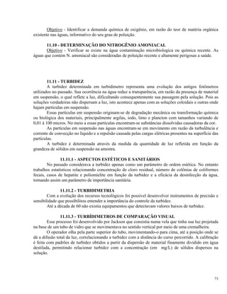 Objetivo - Identificar a demanda química de oxigênio, em razão do teor de matéria orgânica
existente nas águas, informativo do seu grau de poluição.
11.10 - DETERMINAÇÃO DO NITROGÊNIO AMONIACAL
Objetivo - Verificar se existe na água contaminação microbiologica ou química recente. As
águas que contém N. amoniacal são consideradas de poluição recente e altamente perigosas a saúde.
11.11 - TURBIDEZ
A turbidez determinada em turbidímetro representa uma evolução dos antigos fotômetros
utilizados no passado. Sua ocorrência na água reduz a transparência, em razão da presença de material
em suspensão, o qual reflete a luz, dificultando consequentemente sua passagem pela solução. Pois as
soluções verdadeiras não dispersam a luz, isto acontece apenas com as soluções coloidais e outras onde
hajam partículas em suspensão.
Essas partículas em suspensão originam-se de degradação mecânica ou transformação química
ou biológica dos materiais, principalmente argilas, iodo, limo e plancton com tamanhos variando de
0,01 à 100 micros. No meio a essas partículas encontram-se substâncias dissolvidas causadoras da cor.
As partículas em suspensão nas águas encontram-se em movimento em razão da turbulência e
corrente de convecção no líquido e a repulsão causada pelas cargas elétricas presentes na superfície das
partículas.
A turbidez é determinada através da medida da quantidade de luz refletida em função da
grandeza de sólidos em suspensão na amostra.
11.11.1 - ASPECTOS ESTÉTICOS E SANITÁRIOS
No passado considerava a turbidez apenas como um parâmetro de ordem estética. No entanto
trabalhos estatísticos relacionando concentração de cloro residual, número de colônias de coliformes
fecais, casos de hepatite e poliomielite em função da turbidez e a eficácia da desinfecção da água,
tornando assim um parâmetro de importância sanitária.
11.11.2 - TURBIDIMETRIA
Com a evolução dos recursos tecnológicos foi possível desenvolver instrumentos de precisão e
sensibilidade que possibilitou entender a importância do controle da turbidez.
Até a década de 60 não existia equipamentos que detectavam valores baixos de turbidez.
11.11.3 - TURBÍDIMETROS DE COMPARAÇÃO VISUAL
Esse processo foi desenvolvido por Jackson que consistia numa vela que tinha sua luz projetada
na base de um tubo de vidro que se movimentava no sentido vertical por meio de uma cremalheira.
O operador olha pela parte superior do tubo, movimentando-o para cima, até a posição onde se
dá a difusão total da luz, correlacionando a turbidez com a distância do curso percorrido. A calibração
é feita com padrões de turbidez obtidos a partir da dispersão de material finamente dividido em água
destilada, permitindo relacionar turbidez com a concentração (em mg/L) de sólidos dispersos na
solução.
73
 