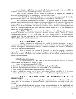 - p.p.m. sílica (ou mg/L sílica) - isto usando turbidímetro de comparação visual com padrões de
suspensão de sílica onde os resultados eqüivaliam a mg/L de sílica.
- J.T.U (Jackson Turbidity Unity) - usando o turbidímetro de Jackson com padrões de
suspensão de sílica, formazina ou qualquer outro material em suspensão;
- F. T.U (Unidade Formazina de Turbidez) - os instrumentos de determinação de turbidez
passaram a ser calibrados com formazina com o objetivo de uniformizar os resultados;
- N.T.U ( Unidade Nefelométrica de Turbidez) - as unidades aferidas de turbidez, tentaram
estabelecer um referencial ignorando as características do turbidímetro ou do padrão de calibração, isto
tornou impossível correlacionar os resultados de turbidez obtidos com equipamentos diferentes ou
calibrados com padrões diferentes. Em razão dessa situação confusa, foi estabelecido a partir da 13ª
edição do “Standard Methods Waste Water” (APHA/AWWA), editada em 1971, uma normatização
técnica para corrigir esses desvios.
A partir daí ficou definido as características do nefelômetro e do padrão primário que permite
expressar, de forma mais confiável e precisa, a turbidez de uma solução, através da Unidade
Nefelométrica de Turbidez (N.T.U.). Desse modo 1 N.T.U. é a medida fotométrica de um feixe de luz
refletido a 90º por uma suspensão de 1mg/L de formazina em nefelômetro que obedece a norma
APHA/AWWA nº163 referida anteriormente.
11.11.7 - PADRÕES DE TURBIDEZ
Desde a utilização de nefelômetro para medida de turbidez, constatou - se que as
suspensões de sílica não apresentavam resultados com valores constantes, tendo em vista que partículas
de sílica em suspensão apresentam conformação e tamanhos diferentes para suspensão, dificultando
dessa forma reprodutibilidade de leitura.
Com o emprego de padrões de formazina foi possível medidas fotométricas
reprodutíveis e bastante proporcionais as concentrações, em razão da suspensão de formazina serem
constituídas esféricas, uniformes e com tamanhos aproximados de três microns, conforme observação
em microscópio eletrônico.
Padrão Primário de Formazina
A solução estoque de 4.000 N.T.U é estável durante 06(seis) meses e as diluições
posteriores não são confiáveis por mais de 48 horas.
Preparo da solução estoque de 4000 N.T.U.
a) dissolver 5g de sulfato de hidrazina em cerca de 400 mL de água destilada;
b) dissolver 50g de hexametileno tetramina em cerca de 400 mL de água destilada;
c) juntar as duas soluções em balão volumétrico de 1 L e completar;
d) manter a solução em repouso por 48 horas à temperatura ambiente entre 20 e 22 C. A solução
estoque deve ser conservada fresca no refrigerador e é estável durante um período de 6 meses.
11.11.8 - PRINCÍPIOS GERAIS DE FUNCIONAMENTO DE UM
TURBIDÍMETRO
A amostra, contendo partículas em suspensão, quando colocada numa cuba e submetida a um
intenso feixe de luz incidente, as partículas refletem, proporcionalmente, em ângulo de 90º a luz
original.
Essa luz refletida é detectada por uma válvula fotomultiplicadora, de alta sensibilidade e a
energia luminosa é convertida em sinal elétrico que é medido em uma escala no galvanômetro do
instrumento.
75
 