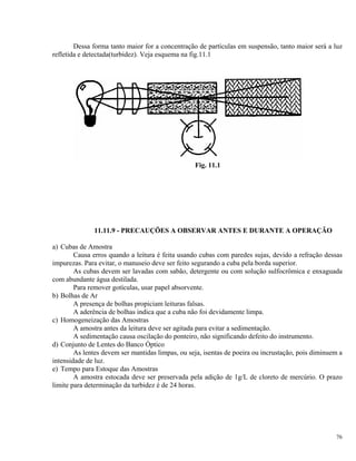 Dessa forma tanto maior for a concentração de partículas em suspensão, tanto maior será a luz
refletida e detectada(turbidez). Veja esquema na fig.11.1
Fig. 11.1
11.11.9 - PRECAUÇÕES A OBSERVAR ANTES E DURANTE A OPERAÇÃO
a) Cubas de Amostra
Causa erros quando a leitura é feita usando cubas com paredes sujas, devido a refração dessas
impurezas. Para evitar, o manuseio deve ser feito segurando a cuba pela borda superior.
As cubas devem ser lavadas com sabão, detergente ou com solução sulfocrômica e enxaguada
com abundante água destilada.
Para remover gotículas, usar papel absorvente.
b) Bolhas de Ar
A presença de bolhas propiciam leituras falsas.
A aderência de bolhas indica que a cuba não foi devidamente limpa.
c) Homogeneização das Amostras
A amostra antes da leitura deve ser agitada para evitar a sedimentação.
A sedimentação causa oscilação do ponteiro, não significando defeito do instrumento.
d) Conjunto de Lentes do Banco Óptico
As lentes devem ser mantidas limpas, ou seja, isentas de poeira ou incrustação, pois diminuem a
intensidade de luz.
e) Tempo para Estoque das Amostras
A amostra estocada deve ser preservada pela adição de 1g/L de cloreto de mercúrio. O prazo
limite para determinação da turbidez é de 24 horas.
76
 