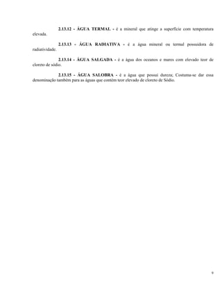 2.13.12 - ÁGUA TERMAL - é a mineral que atinge a superfície com temperatura
elevada.
2.13.13 - ÁGUA RADIATIVA - é a água mineral ou termal possuidora de
radiatividade.
2.13.14 - ÁGUA SALGADA - é a água dos oceanos e mares com elevado teor de
cloreto de sódio.
2.13.15 - ÁGUA SALOBRA - é a água que possui dureza; Costuma-se dar essa
denominação também para as águas que contém teor elevado de cloreto de Sódio.
9
 