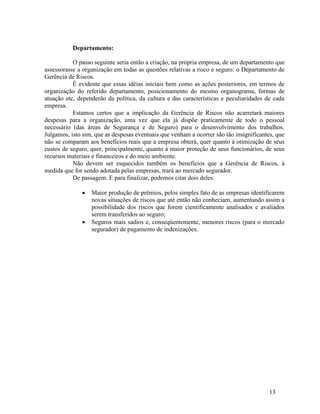 13
Departamento:
O passo seguinte seria então a criação, na própria empresa, de um departamento que
assessorasse a organização em todas as questões relativas a risco e seguro: o Departamento de
Gerência de Riscos.
É evidente que essas idéias iniciais bem como as ações posteriores, em termos de
organização do referido departamento, posicionamento do mesmo organograma, formas de
atuação etc, dependerão da política, da cultura e das características e peculiaridades de cada
empresa.
Estamos certos que a implicação da Gerência de Riscos não acarretará maiores
despesas para a organização, uma vez que ela já dispõe praticamente de todo o pessoal
necessário (das áreas de Segurança e de Seguro) para o desenvolvimento dos trabalhos.
Julgamos, isto sim, que as despesas eventuais que venham a ocorrer são tão insignificantes, que
não se comparam aos benefícios reais que a empresa obterá, quer quanto à otimização de seus
custos de seguro, quer, principalmente, quanto à maior proteção de seus funcionários, de seus
recursos materiais e financeiros e do meio ambiente.
Não devem ser esquecidos também os benefícios que a Gerência de Riscos, à
medida que for sendo adotada pelas empresas, trará ao mercado segurador.
De passagem. E para finalizar, podemos citar dois deles:
 Maior produção de prêmios, pelos simples fato de as empresas identificarem
novas situações de riscos que até então não conheciam, aumentando assim a
possibilidade dos riscos que forem cientificamente analisados e avaliados
serem transferidos ao seguro;
 Seguros mais sadios e, conseqüentemente, menores riscos (para o mercado
segurador) de pagamento de indenizações.
 