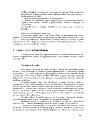 15
12. Plano de ação é um conjunto de ações integradas pra atingir determinada meta,
com indicação de quem, quando e aonde serão executadas. Pode incluir projetos e
implantações de atividades.
13. Método é um caminho geral para resolver problemas.
14. Norma é um conjunto de regras obrigatórias que disciplinam uma atividade.
Regra é uma restrição imposta a procedimentos, processos, operações ou
equipamentos.
15. Procedimento é a descrição detalhada de um processo que se realiza em
bateladas.
Pode ser organizacional ou operacional.
A organização adota o sistema de gestão escolhido entre os disponíveis ou cria um
próprio. São bastante difundidos: Gerencia por Objetivos (GPO), Gestão pela Qualidade Total
(GQT) e Gerência pelas Diretrizes. Apresentaremos os elementos básicos do sistema de gestão
que consideremos capaz de promover o bom desempenho da Função Segurança. Esse sistema
será chamado de Sistema de Gestão Holístico.
2.1.1 SISTEMA DE GESTÃO HOLÍSTICO
A integração dos esforços da organização depende de comunicação eficiente e esta
requer o compartilhamento de uma concepção holística e de uma estrutura conceitual comuns
(Cardella, 1999).
Metodologia de gestão
Cada função vital requer um sistema de gestão coerente com o sistema de gestão
holístico. Assim, podemos ter os sistemas de gestão da produtividade (SGP), sistema de gestão
da qualidade (SGQ), sistema de gestão da segurança (SGS) sistema de gestão ambiental (SGA)
e sistema do desenvolvimento de pessoas (SGP). O sistema de gestão dar função segurança
pode ser decomposto em sistema de gestão de risco e sistema de gestão de risco e sistema de
gestão de emergências.
A gestão holística utiliza duas abordagens. A gestão funcional otimiza o
desempenho de duas funções setoriais, ou seja, dos subsistemas da organização. A gestão
interfuncional otimiza o desempenho de funções de nível superior. Na gestão o enfoque é
reducionista. Na interfuncional é sistêmico. Os dois enfoques se complementavam na gestão
holística. Na prática, a gestão funcional é exercida pelos setores da estrutura formal e a
interfuncional por comitês compostos por representantes dos setores, podendo ser conduzida
por uma liderança de nível superior.
O método básico de gestão, cujo processo é composto pelas funções planejar,
executa e controlar aplica-se tanto a gestão funcional como a interfuncional.
O planejamento tem por produto o plano de ações. A execuções é a efetivação das
ações do plano. O controle é composto pelas funções: medir, comprar, decidir e intervir.
A medição é a determinação do valor assumido por uma ou mais variáveis. É feita
na atividade de monitoramento. A comparação requer a definição de padrões. A decisão é a
escolha de uma ou mais alternativas e é influenciada por diversos fatores, tais como: modelo de
 