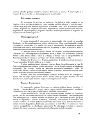 16
controle adotado, política, diretrizes, recursos disponíveis e cenário. A intervenção é o
conjunto de ações que têm por finalidade promover modificações.
Estrutura de programas
Os programas são setoriais ou sistêmicos. Os sistêmicos estão voltados pra as
funções vitais e seu desenvolvimento requer equipes multidisciplinares e multifuncionais.
Pode-se criar programas sistêmicos para todas as funções vitais, como de desenvolvimento
cultural, programas da função produtividade, programas da função qualidade dos produtos,
programas da função segurança, programas da função preservação ambiental e programas da
função desenvolvimento de pessoas.
Clima organizacional
O estado emocional de uma pessoa é caracterizado pela emoção ou emoções
dominantes em determinado momento ou intervalo de tempo. Clima organizacional é o estado
emocional da organização. Um estado emocional é caracterizado da organização quando
predomina num número suficientemente elevado de pessoas, a ponto d prevalecer sobre o
estado emocional de qualquer indivíduo.
As emoções básicas: são prazer, tristeza, raiva e medo. A intensidade das emoções
varia numa faixa limitada por emoções extremas. Assim, o prazer varia da satisfação ao êxtase
estando dentro desses limites o amor e a alegria; a tristeza varia do desapontamento ao
desespero; o medo, da timidez ao horror; e a raiva do descontentamento ao ódio.
Podemos ter diversos tipos de clima, dependendo do estado emocional dominante.
Assim, temos clima de triste, medo, raiva ou prazer.
O clima resulta de fatores internos e externos. Entre eles podemos citar a visão de
futuro, ameaças externas, situação política, econômica e social do país, grau de satisfação das
necessidades das pessoas, ângulo de aderência organização/componentes, pólos da
organização, liderança, cultura organizacional, sistema de gestão e ângulos de aderência entre
sistema de gestão, cultura organizacional e liderança.
O termo clima deve ser utilizado para condições de longo prazo. No curto prazo é
melhor falar em tempo organizacional, pois da mesma forma que regiões de clima seco têm
dias chuvosos, organizações de clima alegre podem ter período de tristeza.
Recursos da organização
As organizações precisam de recursos pra produzir produtos. Vamos considerar 11
recursos 11 recursos (figura 2.4): tempo, espaço, energia, material, equipamento, e instalação,
conhecimento, informação, experiência, homem, habilidade e criatividade.
Alguns articulistas têm criticado o uso do termo recursos humanos por considerar
que ele coloca o ser humano na condição de simples recurso da empresa. Vamos empregá-lo
com outro significado. Recursos humanos são recursos que o ser humano possui e que pode
aplicar na organização. Homem, experiência, habilidade, conhecimento e criatividade são
recursos humanos. O homem pode ser desdobrado em homem físico, homem emocional e
homem racional. Experiência, habilidade, conhecimento e criatividade são analisados como
recursos independentes na abordagem reducionista. Na abordagem holística os recursos
humanos devem ser observados em conjunto, pois o homem é um todo integrado.
 