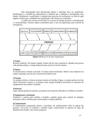 17
Para desempenhar bem determinada função o individuo deve ser qualificado.
Qualificação é o cabedal de conhecimentos e atributos que o habilitam a desempenhar uma
função. Geralmente, e qualificação é atestada num processo de certificação, ao final do qual
alguém certifica que o candidato tem qualificação e lhe fornece um certificado.
A análise dos recursos envolvidos no exercício de função promove o entendimento
e a racionalização. Faremos alguns comentários para o caso da organização para controle de
emergências.
Figura 2.4 Recursos de uma organização
1.Tempo
Recurso inelástico! Na função resgatar vítimas não há como aumenta-lo. Quando uma pessoa
sofre parada cardíaca, o tempo disponível para salva-la é de três minutos.
2.Espaço
É essencial para a função evacuação. O espaço inclui localização. Muitas vezes dispomos do
espaço requerido, mas ele não se encontra no melhor local.
3.Energia
As energias elétrica e térmica acionam motores de bombas d’água, a energia química do óleo
diesel movimenta viaturas e os homens usam energia biológica (muscular) no manuseio de
equipamentos de combate a incêndio.
4.Material
Água, líquido gerador de espuma e pó químico são materiais utilizados no combate a incêndio.
5.Equipamento e instalação
Extintores e viaturas para combate a incêndio, contador geiger para controle de radiações
ionizantes, radio e telefone para comunicações e relações públicas.
6.Conhecimento
O conhecimento compreende ciência e tecnologia. Os conhecimentos estão na cabeça das
pessoas e em livros. O combate a incêndio requer conhecimento de química do fogo, de
Mecânica dos Fluidos e de eventos perigosos.
 