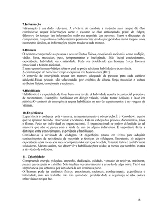 18
7.Informação
Informação é um dado relevante. A eficácia do combate a incêndio num tanque de óleo
combustível requer informações sobre o volume de óleo armazenado, ponto de fulgor,
diâmetro do tanque. As informações estão na memória das pessoas, livros e disquetes de
computador. Enquanto os conhecimentos permanecem válidos por períodos muito longos, anos
ou mesmo séculos, as informações podem mudar a cada minuto.
8.Homem
O homem compreende as pessoas e seus atributos físicos, emocionais racionais, como audição,
visão, força, muscular, peso, temperamento e inteligência. Não inclui conhecimento,
experiência, habilidade ou criatividade. Pode ser desdobrado em homem físico, homem
emocional e homem racional.
É um recurso humano básico sobre o qual se pode adicionar habilidade e experiência.
A combinação de homem e tempo é expressa em homem-hora (HH).
O controle de emergência requer um numero adequado de pessoas para cada cenário
acidental.Essas pessoas são selecionadas por critérios de altura, força muscular e outros
atributos físicos, emocionais e racionais.
9.Habilidade
Habilidade é a capacidade de fazer bem uma tarefa. A habilidade resulta de potencial próprio e
de treinamento. Exemplos: habilidade em dirigir veículo, soldar tomar decisões e falar em
público.O controle de emergência requer habilidade no uso de equipamentos e no resgate de
vítimas.
10.Experiência
Experiência é conhecer pela vivencia, acompanhamento e observação.É o Knowhow, aquilo
que se aprende fazendo, observando e testando. Esta na cabeça das pessoas, documentos, fotos
e filmes. Pode ser individual ou organizacional. É organizacional se estiver difundida de tal
maneira que não se perca com a saída de um ou alguns indivíduos. É importante fazer a
distinção entre conhecimento, experiência e habilidade.
Considere-se a atividade de soldagem. O engenheiro estuda em livros para adquirir
conhecimentos de resistência de materiais e técnicas de soldagem. Entretanto, só adquire
experiência após meses ou anos acompanhando serviços de solda, fazendo testes e qualificando
soldadores. Mesmo assim, não desenvolve habilidade para soldar, a menos que também exerça
a atividade de soldador.
11. Criatividade
Compreende energia psíquica, empenho, dedicação, cuidado, vontade de resolver, melhorar,
prazer em executar o trabalho. Não implica necessariamente a criação de algo novo. Tal é sua
importância que optamos por considerá-la um recurso à parte.
O homem pode ter atributos físicos, emocionais, racionais, conhecimento, experiência e
habilidade, mas seu trabalho não tem qualidade, produtividade e segurança se não coloca
criatividade no que faz.
 