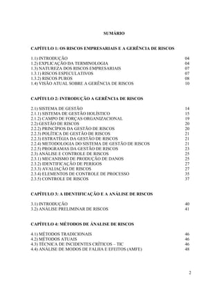 2
SUMÁRIO
CAPÍTULO 1: OS RISCOS EMPRESARIAIS E A GERÊNCIA DE RISCOS
1.1) INTRODUÇÃO 04
1.2) EXPLICAÇÃO DA TERMINOLOGIA 04
1.3) NATUREZA DOS RISCOS EMPRESARIAIS 07
1.3.1) RISCOS ESPECULATIVOS 07
1.3.2) RISCOS PUROS 08
1.4) VISÃO ATUAL SOBRE A GERÊNCIA DE RISCOS 10
CAPÍTULO 2: INTRODUÇÃO A GERÊNCIA DE RISCOS
2.1) SISTEMA DE GESTÃO 14
2.1.1) SISTEMA DE GESTÃO HOLÍSTICO 15
2.1.2) CAMPO DE FORÇAS ORGANIZACIONAL 19
2.2) GESTÃO DE RISCOS 20
2.2.2) PRINCÍPIOS DA GESTÃO DE RISCOS 20
2.2.3) POLÍTICA DE GESTÃO DE RISCOS 21
2.2.3) ESTRATÉGIA DA GESTÃO DE RISCOS 21
2.2.4) METODOLOGIA DO SISTEMA DE GESTÃO DE RISCOS 21
2.2.5) PROGRAMAS DA GESTÃO DE RISCOS 23
2.3) ANÁLISE E CONTROLE DE RISCOS 25
2.3.1) MECANISMO DE PRODUÇÃO DE DANOS 25
2.3.2) IDENTIFICAÇÃO DE PERIGOS 27
2.3.3) AVALIAÇÃO DE RISCOS 27
2.3.4) ELEMENTOS DE CONTROLE DE PROCESSO 35
2.3.5) CONTROLE DE RISCOS 37
CAPÍTULO 3: A IDENTIFICAÇÃO E A ANÁLISE DE RISCOS
3.1) INTRODUÇÃO 40
3.2) ANÁLISE PRELIMINAR DE RISCOS 41
CAPÍTULO 4: MÉTODOS DE ÁNALISE DE RISCOS
4.1) MÉTODOS TRADICIONAIS 46
4.2) MÉTODOS ATUAIS 46
4.3) TÉCNICA DE INCIDENTES CRÍTICOS – TIC 46
4.4) ANÁLISE DE MODOS DE FALHA E EFEITOS (AMFE) 48
 