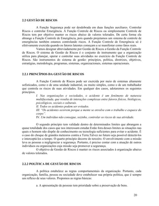 20
2.2 GESTÃO DE RISCOS
A Função Segurança pode ser desdobrada em duas funções auxiliares. Controlar
Riscos e controlar Emergência. A Função Controle de Riscos ou simplesmente Controle de
Riscos tem por objetivo manter os riscos abaixo de valores tolerados. De certa forma ela
abrange a Função Controle de Emergência, pois quando projetamos um sistema de controle de
emergências também estamos controlando riscos. A Função Controle de Emergência só é
efetivamente exercida quando os fatores latentes começam a se manifestar como fatos reais.
Vamos designar abreviadamente por Gestão de Riscos a Gestão da Função Controle
de Riscos. O sistema de Gestão de Riscos é o conjunto de instrumento que a organização
utiliza para planejar, operar e controlar suas atividades no exercício da Função Controle de
Riscos. São instrumentos do sistema de gestão: princípios, política, diretrizes, objetivos,
estratégias, metodologia, programas, sistemas, organizacionais, sistemas operacionais.
2.2.1 PRINCÍPIOS DA GESTÃO DE RISCOS
A Função Controle de Riscos pode ser exercida por meio de sistemas altamente
sofisticados, como o de uma unidade industrial, ou muito simples, como o de um trabalhador
que controla os riscos de suas atividades. Em qualquer dos casos, adotaremos os seguintes
princípios.
I. Nas organizações e sociedades, o acidente é um fenômeno de natureza
multifacetada, que resulta de interações complexas entre fatores físicos, biológicos,
psicológicos, sociais e culturais.
II. Todos os acidentes podem ser evitados.
III. “Os acidentes ocorrem porque a mente se envolve com o trabalho e esquece do
corpo”.
IV. Um indivíduo não consegue, sozinho, controlar os riscos de sua atividade.
O segundo princípio tem validade dentro de determinados limites que abrangem a
quase totalidade dos casos que nos interessam estudar.Estão fora desses limites as situações nas
quais o homem não dispõe de conhecimento ou tecnologia suficientes para evitar o acidente. É
o caso do choque de grandes meteoros contra a Terra.Talvez no futuro seja possível detectá-los
e interceptá-los a tempo. O quarto princípio decorre do terceiro. O envolvimento com a missão
leva as pessoas a negligenciar a segurança. Portanto, é preciso contar com a atuação de outros
indivíduos ou organizações cuja missão seja promover a segurança.
O objetivo de Gestão de Riscos é manter os riscos associados á organização abaixo
de valores tolerados.
2.2.2 POLÍTICA DE GESTÃO DE RISCOS
A política estabelece as regras comportamentais da organização. Portanto, cada
organização, família, pessoa ou sociedade deve estabelecer sua própria política, que é sempre
um reflexo de seus valores. Propomos as regras básicas:
a. A apresentação de pessoas tem prioridade sobre a preservação de bens.
 
