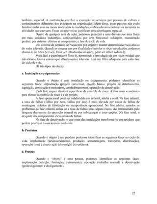 22
também, especial. A contratação envolve a execução de serviços por pessoas de cultura e
conhecimentos diferentes dos existentes na organização. Além disso, essas pessoas não estão
familiarizadas com os riscos associados às instalações, embora devam conhecer os inerentes às
atividades que exercem. Essas características justificam uma abordagem especial.
Dentro de qualquer área de ação, podemos proceder a uma divisão por área física
em ruas, unidades industriais, almoxarifados; por área funcional: soldagem, manutenção
predial; por sistema: elétrico ar comprimido; e fase do ciclo de vida.
Um sistema de controle de riscos tem por objetivo manter determinado risco abaixo
do valor tolerado. Quando o sistema tem por finalidade controlar o risco introduzido, podemos
chamá-lo de filtro de risco. Uma vez introduzido um risco, pode ser difícil reduzi-lo.
Mais fácil e econômico é filtrá-lo, permitindo a introdução de um risco residual que
não eleve o total a valores que ultrapassem o tolerado. E há um filtro adequado para cada fase
do ciclo de vida.
Há três tipos de objeto:
a. Instalação e equipamentos
Quando o objeto é uma instalação ou equipamento, podemos identificar as
seguintes fases: implantação (projeto conceitual, projeto básico, projeto de detalhamento,
aquisição, construção e montagem, condicionamento), operação de desativação.
Cada fase requer técnicas especificas de controle de risco. A fase mais econômica
para efetuar o controle de risco é a de projeto.
A fase operacional pode ser subdividida em infantil, adulta e senil. Na fase infantil,
a taxa de falhas (falhas por hora, falhas por ano) é mais elevada por causa de falhas de
montagem, defeitos de fabricação ou inexperiência operacional. Na fase adulta, sanados os
problemas da fase infantil, reduz-se a taxa de falhas, mas alguns riscos são introduzidos pelo
desgaste decorrente da operação normal ou por sobrecargas e intervenções. Na fase senil, o
desgaste dos componentes eleva a taxa de falhas.
Na fase de desativação, o que resta das instalações transforma-se em resíduos que
podem provocar danos ao meio ambiente.
b. Produtos
Quando o objeto é um produto podemos identificar as seguintes fases no ciclo de
vida: implantação (desenvolvimento, produção, armazenagem, transporte, distribuição),
operação (uso) e desativação (disposição de resíduos).
c. Pessoas
Quando o “objeto” é uma pessoa, podemos identificar as seguintes fases:
implantação (seleção, formação, treinamento), operação (trabalho normal) e desativação
(prédesligamento e desligamento).
 