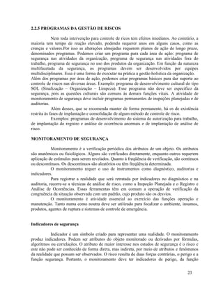 23
2.2.5 PROGRAMAS DA GESTÃO DE RISCOS
Nem toda intervenção para controle de ricos tem efeitos imediatos. Ao contrário, a
maioria tem tempo de reação elevado, podendo requerer anos em alguns casos, como as
crenças e valores.Por isso as alterações almejadas requerem planos de ação de longo prazo,
denominados programas. Podemos criar um programa para cada área de ação: programa de
segurança nas atividades da organização, programa de segurança nas atividades fora do
trabalho, programa de segurança no uso dos produtos da organização. Em função da natureza
multifacetada da segurança, os programas devem ser desenvolvidos por equipes
multidisciplinares. Essa é uma forma de executar na prática a gestão holística da organização.
Além dos programas por área de ação, podemos criar programas básicos para dar suporte ao
controle de riscos nas diversas áreas. Exemplo: programa de desenvolvimento cultural do tipo
SOL (Sinalização – Organização – Limpeza). Esse programa não deve ser especifico da
segurança, pois as questões culturais são comuns às demais funções vitais. A atividade de
monitoramento de segurança deve incluir programas permanentes de inspeções planejadas e de
auditorias.
Além desses, que se recomenda manter de forma permanente, há os de existência
restrita às fases de implantação e consolidação de algum método de controle de risco.
Exemplos: programas de desenvolvimento do sistema de autorização para trabalho,
de implantação do registro e análise de ocorrência anormais e de implantação de análise de
risco.
MONITORAMENTO DE SEGURANÇA
Monitoramento é a verificação periódica dos atributos de um objeto. Os atributos
são anatômicos ou fisiológicos. Alguns são verificados diretamente, enquanto outros requerem
aplicação de estímulos para serem revelados. Quanto á freqüência de verificação, são contínuos
ou descontínuos. Os descontínuos são aleatórios ou têm freqüência determinada.
O monitoramento requer o uso de instrumentos como diagnóstico, auditorias e
indicadores.
Para registrar a realidade que será retratada por indicadores no diagnóstico e na
auditoria, recorre-se a técnicas de análise de risco, como a Inspeção Planejada e o Registro e
Análise de Ocorrências. Essas ferramentas têm em comum a operação de verificação da
congruência da situação observada com um padrão, cujo produto são os desvios.
O monitoramento é atividade essencial ao exercício das funções operação e
manutenção. Tanto numa como noutra deve ser utilizado para focalizar o ambiente, insumos,
produtos, agentes de ruptura e sistemas de controle de emergência.
Indicadores de segurança
Indicador é um símbolo criado para representar uma realidade. O monitoramento
produz indicadores. Podem ser atributos do objeto monitorado ou derivados por fórmulas,
algoritmos ou correlações. O atributo de maior interesse nos estudos de segurança é o risco e
este não pode ser conhecido de forma direta, mas indireta, por meio de atributos e fenômenos
da realidade que possam ser observados. O risco resulta de duas forças contrárias, o perigo e a
função segurança. Portanto, o monitoramento deve ter indicadores de perigo, da função
 
