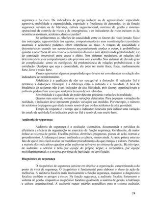 24
segurança e do risco. Os indicadores de perigo incluem os de agressividade, capacidade
agressiva, mobilidade e expansividade, exposição e freqüência de demandas; os da função
segurança incluem os de liderança, cultura organizacional, sistemas de gestão e sistemas
operacional de controle de riscos e de emergências; e os indicadores de risco incluem os de
ocorrência anormais, acidentes, danos e perdas?
Se conhecermos as relações de causalidade entre os fatores do risco (estado físico
das instalações, agressividade dos agentes, comportamentos) e suas manifestações (ocorrência
anormais e acidentes) podemos obter inferências do risco. A relação de causalidade é
determinísticas quando um acontecimento necessariamente produz o outro; é probabilística
quando a ocorrência de um envolve a ocorrência do outro com determinada probabilidade; e é
de correlação observável entre causa e efeito. Nos sistemas mecânicos, as relações são
determinísticas e os comportamentos são previstos com exatidão. Nos sistemas de elevado grau
de complexidade, como os ecológicos, há predominância de relações probabilísticas e de
correlação. Qualquer que seja a causalidade, ela pode ser muito fraca, fraca, medianamente
forte, forte e muito forte.
Vamos apresentar algumas propriedades que devem ser consideradas na seleção dos
indicadores de monitoramento.
Fidelidade é a qualidade de não ser susceptível a distorção. O indicador fiel é
refratário a distorções. Distorção é a diferença entre o indicado e a realidade. A taxa de
freqüência de acidentes não é um indicador de alta fidelidade, pois fatores organizacionais e
culturais podem fazer com que acidentes deixem de ser relatados.
Sensibilidade é a qualidade de poder detectar pequenas variações da realidade.
Quanto mais sensível, menores as variações detectadas. Para pequenas variações da
realidade, o indicador deve apresentar grandes variações nas medidas. Por exemplo, o número
de acidentes de pequena gravidade é mais sensível que os dos acidentes de alta gravidade.
Tempo de resposta é o tempo que o indicador necessita para indicar uma variação
do estado da realidade.Um indicador pode ser fiel e sensível, mas muito lento.
Auditoria de segurança
Auditoria de segurança é a avaliação sistemática, documentada e periódica da
eficiência e eficácia da organização no exercício da função segurança. Geralmente, dá maior
ênfase ao sistema de gestão. Focaliza política, diretrizes, programas, planos de ação, normas e
procedimentos. A liderança é pouco analisada e a cultura, menos ainda. A razão parece estar no
fato de que é mais fácil avaliar ou modificar procedimentos do que crenças e valores. Portanto,
a maioria dos indicadores gerados pelas auditorias refere-se ao sistema de gestão. Há três tipos
de auditoria: a setorial é feita por equipe do próprio órgão; a corporativa, por equipe
multidepartamental; e a externa, por força de legislação ou certificação.
Diagnóstico de segurança
O diagnóstico de segurança consiste em abordar a organização, caracterizando-a do
ponto de vista de segurança. O diagnóstico é fundamental para elaborar o plano de ação de
melhorias. A auditoria focaliza mais intensamente a função segurança, enquanto o diagnóstico
focaliza também os perigos e riscos. Na função segurança, a auditoria focaliza fortemente o
sistema de gestão, enquanto o diagnóstico focaliza igualmente o sistema de gestão, a liderança
e cultura organizacional. A auditoria requer padrões específicos para o sistema auditado,
 