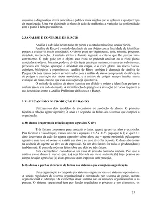 25
enquanto o diagnóstico utiliza conceitos e padrões mais amplos que se aplicam a qualquer tipo
de organização. Uma vez elaborado o plano de ação de melhorias, a variação da conformidade
com o plano é feita por auditoria.
2.3 ANÁLISE E CONTROLE DE RISCOS
Análise é a divisão de um todo em partes e o estudo minucioso dessas partes.
Análise de Risco é o estudo detalhado de um objeto com a finalidade de identificar
perigos a avaliar os riscos associados. O objeto pode ser organização, área, sistema, processo,
atividade, intervenção. O analista efetua a divisão segundo o critério que lhe parecer mais
conveniente. O todo pode ser o objeto cujo risco se pretende analisar ou o risco global
associado ao objeto. Portanto, pode-se dividir áreas em áreas menores, sistema em subsistemas,
processos em função, operação e atividade em etapas, e o risco global em riscos físicos,
químicos, biológicos e ergonômicos. Análise de Risco também é chamada de Análise de
Perigos. Os dois termos podem ser utilizados, pois a análise de riscos compreende identificação
de perigos e avaliação dos riscos associados, e a análise de perigos sempre implica numa
avaliação de risco, mesmo que essa avaliação seja qualitativa.
O método de análise de riscos consiste em dividir o objeto e identificar perigos e
analisar riscos em cada elemento. A identificação de perigos e a avaliação de riscos requerem o
uso de técnicas como a Análise Preliminar de Riscos e o Hazop.
2.3.1 MECANISMO DE PRODUÇÃO DE DANOS
Utilizaremos dois modelos de mecanismo de produção de danos. O primeiro
focaliza a relação agente agressivo X alvo e o segundo, as falhas dos sistemas que compões a
organização.
a. Os danos decorrem da relação agente agressivo X alvo
Três fatores concorrem para produzir o dano: agente agressivo, alvo e exposição.
Para facilitar a visualização, vamos utilizar a equação: D=Aa .E.Av (equação 6.1) e, que:D =
dano decorrente da ação do agente agressivo sobre alvo; Aa = agente produzido pela agente
agressivo mas isso só ocorre se existir um alvo e se esse alvo for exposto. O dano não ocorre
na ausência do agente, do alvo ou da exposição. Se um dos fatores for nulo, o produto (dano)
também será. O controle pode ser feito sobre um, dois ou três fatores.
Para exemplificar, considere-se um vaso de pressão contendo amônia. Para que a
amônia cause danos é preciso que: (a) seja liberada no meio ambiente;(b) haja pessoas no
campo de ação agressiva; (c) essas pessoas sejam expostas sem proteção.
b. Os danos e perdas decorrem de falhas nos sistemas que compõem organização
Uma organização é composta por sistemas organizacionais e sistemas operacionais.
A função reguladora do sistema organizacional é constituída por: sistema de gestão, cultura
organizacional e liderança. Os elementos desse sistema são as unidades organizacionais a as
pessoas. O sistema operacional tem por função reguladora o processo e por elementos, os
 