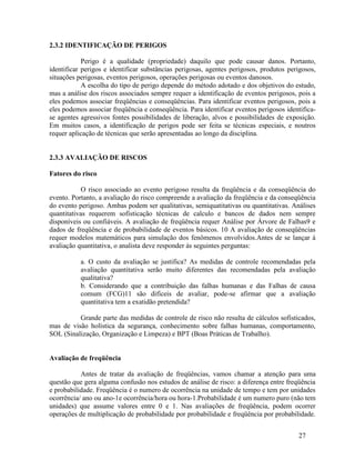 27
2.3.2 IDENTIFICAÇÃO DE PERIGOS
Perigo é a qualidade (propriedade) daquilo que pode causar danos. Portanto,
identificar perigos e identificar substâncias perigosas, agentes perigosos, produtos perigosos,
situações perigosas, eventos perigosos, operações perigosas ou eventos danosos.
A escolha do tipo de perigo depende do método adotado e dos objetivos do estudo,
mas a análise dos riscos associados sempre requer a identificação de eventos perigosos, pois a
eles podemos associar freqüências e conseqüências. Para identificar eventos perigosos, pois a
eles podemos associar freqüência e conseqüência. Para identificar eventos perigosos identifica-
se agentes agressivos fontes possibilidades de liberação, alvos e possibilidades de exposição.
Em muitos casos, a identificação de perigos pode ser feita se técnicas especiais, e noutros
requer aplicação de técnicas que serão apresentadas ao longo da disciplina.
2.3.3 AVALIAÇÃO DE RISCOS
Fatores do risco
O risco associado ao evento perigoso resulta da freqüência e da conseqüência do
evento. Portanto, a avaliação do risco compreende a avaliação da freqüência e da conseqüência
do evento perigoso. Ambas podem ser qualitativas, semiquatitativas ou quantitativas. Análises
quantitativas requerem sofisticação técnicas de calculo e bancos de dados nem sempre
disponíveis ou confiáveis. A avaliação de freqüência requer Análise por Árvore de Falhas9 e
dados de freqüência e de probabilidade de eventos básicos. 10 A avaliação de conseqüências
requer modelos matemáticos para simulação dos fenômenos envolvidos.Antes de se lançar á
avaliação quantitativa, o analista deve responder ás seguintes perguntas:
a. O custo da avaliação se justifica? As medidas de controle recomendadas pela
avaliação quantitativa serão muito diferentes das recomendadas pela avaliação
qualitativa?
b. Considerando que a contribuição das falhas humanas e das Falhas de causa
comum (FCG)11 são difíceis de avaliar, pode-se afirmar que a avaliação
quantitativa tem a exatidão pretendida?
Grande parte das medidas de controle de risco não resulta de cálculos sofisticados,
mas de visão holística da segurança, conhecimento sobre falhas humanas, comportamento,
SOL (Sinalização, Organização e Limpeza) e BPT (Boas Práticas de Trabalho).
Avaliação de freqüência
Antes de tratar da avaliação de freqüências, vamos chamar a atenção para uma
questão que gera alguma confusão nos estudos de análise de risco: a diferença entre freqüência
e probabilidade. Freqüência é o numero de ocorrência na unidade de tempo e tem por unidades
ocorrência/ ano ou ano-1e ocorrência/hora ou hora-1.Probabilidade é um numero puro (não tem
unidades) que assume valores entre 0 e 1. Nas avaliações de freqüência, podem ocorrer
operações de multiplicação de probabilidade por probabilidade e freqüência por probabilidade.
 