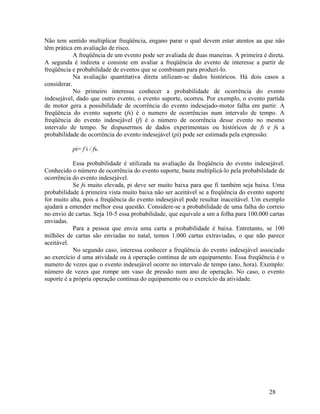 28
Não tem sentido multiplicar freqüência, engano parar o qual devem estar atentos aa que não
têm prática em avaliação de risco.
A freqüência de um evento pode ser avaliada de duas maneiras. A primeira é direta.
A segunda é indireta e consiste em avaliar a freqüência do evento de interesse a partir de
freqüência e probabilidade de eventos que se combinam para produzi-lo.
Na avaliação quantitativa direta utilizam-se dados históricos. Há dois casos a
considerar.
No primeiro interessa conhecer a probabilidade de ocorrência do evento
indesejável, dado que outro evento, o evento suporte, ocorreu. Por exemplo, o evento partida
de motor gera a possibilidade de ocorrência do evento indesejado-motor falha em partir. A
freqüência do evento suporte (fs) é o numero de ocorrências num intervalo de tempo. A
freqüência do evento indesejável (f) é o número de ocorrência desse evento no mesmo
intervalo de tempo. Se dispusermos de dados experimentais ou históricos de fi e fs a
probabilidade de ocorrência do evento indesejável (pi) pode ser estimada pela expressão:
pi= f i / fs.
Essa probabilidade é utilizada na avaliação da freqüência do evento indesejável.
Conhecido o número de ocorrência do evento suporte, basta multiplicá-lo pela probabilidade de
ocorrência do evento indesejável.
Se fs muito elevada, pi deve ser muito baixa para que fi também seja baixa. Uma
probabilidade á primeira vista muito baixa não ser aceitável se a freqüência do evento suporte
for muito alta, pois a freqüência do evento indesejável pode resultar inaceitável. Um exemplo
ajudará a entender melhor essa questão. Considere-se a probabilidade de uma falha do correio
no envio de cartas. Seja 10-5 essa probabilidade, que equivale a um a folha para 100.000 cartas
enviadas.
Para a pessoa que envia uma carta a probabilidade é baixa. Entretanto, se 100
milhões de cartas são enviadas no natal, temos 1.000 cartas extraviadas, o que não parece
aceitável.
No segundo caso, interessa conhecer a freqüência do evento indesejável associado
ao exercício d uma atividade ou à operação continua de um equipamento. Essa freqüência é o
numero de vezes que o evento indesejável ocorre no intervalo de tempo (ano, hora). Exemplo:
número de vezes que rompe um vaso de pressão num ano de operação. No caso, o evento
suporte é a própria operação continua do equipamento ou o exercício da atividade.
 