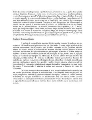 31
dentro do quintal cercado por muro e portão fechado, e homem na rua. A partir desse estado
inicial, a freqüência de ataque é baixa, pois o evento danoso só ocorre na simultaneidade dos
eventos: homem esta no quintal “e” cão solta-se da corrente. Seja p1 a probabilidade do evento
e, p2,a do segundo. Se os eventos são independentes, a probabilidade do evento danoso, pd, é
igual ao produto p1.p2, que é muito menor que p1 ou p2, pois esses números são menores que
a unidade e geralmente muito pequenos. Entretanto, a partir do momento que o homem pula o
muro e entra no quintal, o primeiro evento já ocorreu, e a probabilidade do evento danoso
passa a ser p2, probabilidade do cão soltar-se, muito maior que o produto p1.p2. O perigo,
aquilo que tem potencial para causar danos, no caso o ataque do cão, esta muito mais próximo
de ocorrer e daí nascem às expressões: situação de perigo, em perigo e correndo perigo.Nesse
momento, o risco atinge valor muito maior que o esperado para um período maior, a partir da
situação normal. Daí surgem expressões do tipo: correndo risco, arriscar-se.
Avaliação de conseqüências
A análise de conseqüências tem por objetivo avaliar o campo de ação do agente
agressivo, calculando a capacidade agressiva em cada ponto. O estudo requer a utilização de
modelos matemáticos e as dificuldades para se obter resultados de alta fidelidade não são
poucas. Pra fazer a análise de conseqüências, devemos escolher o evento perigoso de nível
adequado. Nos vazamos de líquidos inflamáveis, por exemplo, interessam os eventos perigosos
incêndio e explosão. Os incêndios podem ser em poças jato de fogo, flash e bola de fogo; as
explosões podem ser deflagrações ou detonações. A radiação térmica provoca ema taxa de
incidência, medida em kcal/ (h . m2
) que é reduzida á medida que aumenta a distância do
incêndio, e a explosão produz uma onda de pressão cuja intensidade é reduzida á medida que
aumenta a distancia do centro. Se o produto vazado é tóxico, interresa saber como ele se
comporta após o vazamento, principalmente quando à direção e concentração em cada ponto
do espaço. A concentração é reduzida à medida que aumenta a distancia do ponto de
vazamento.
Os efeitos da exposição aos campos de ação agressiva são estimados quantitativa
por estudos que utilizam modelos de vulnerabilidade. Esses modelos fornecem previsões de
danos para pessoas, ambiente e patrimônio expostos ao impacto (número de vitimas, número
de feridos). As equações matemáticas são desenvolvidas para cada tipo de evento. Deve-se
tomar cuidado na utilização dos resultados, principalmente no caso de substancias tóxicas, pois
as equações foram desenvolvidas a partir de danos muito limitados ou de experiências com
animais.
 