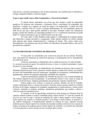 35
mais graves e há danos psicológicos, não só para acidentado, mas também para os familiares e
colegas, atingindo também o moral da equipe.
O que se quer medir com os Dias Computados e a Taxa de Gravidade?
O calculo desses indicadores nos revela que eles medem a perda de capacidade
produtiva! Os números não retrataram o sofrimento físico e psicológico do acidentado, dos
familiares e colegas ou o impacto no moral da equipe e da organização. A tabela dos Dias
Debitados, conforme NR-5,21 revela o enfoque predominante. Se um trabalhador perde um
dedo do pé, que não o dedo grande, debitam-se zero dias. Nenhum, reflexo nos indicadores
porque a perda não interfere na capacidade produtiva (??). E o sofrimento decorrente da perda
dedo? E os danos psicológicos que se refletiram pelo resto da vida?
Por outro lado, os Dias Perdidos estão sujeitos á variabilidade da avaliação médica
que determina o tempo necessário á recuperação. Estão sujeitos também ao critério adotado
pela empresa para mudar temporariamente o emprego de função. Não somos contra esses
procedimentos, mas julgamos que devam influir nos indicadores de produtividade e não nos de
gravidade dos acidentes.
2.3.4 ELEMENTOS DE CONTROLE DE PROCESSO
O risco pode ser considerado uma variável de processo de um sistema. Portanto,
uma visão geral dos elementos de controle de processo é extremamente útil ao entendimento
do controle de riscos.
Variáveis controladas ou dependentes são as saídas do processo. O valor desejado
é o set point ou ponto de ajuste. No controle de riscos, o risco é a variável controlada e o ponto
de ajuste é o risco tolerado.
Variáveis manipuladas ou independentes são entradas do processo. São os graus de
liberdade disponíveis para variar o processo visando manter as saídas sob controle. No controle
de riscos são manipuladas horas de treinamento, qualidade do treinamento, confiabilidade dos
equipamentos, número de inspeções planejadas, qualidade das inspeções.
Variáveis perturbações também são entradas do processo, com a particularidade de
não estarem disponíveis para manipulação. As perturbações fazem o risco variar ao longo da
semana, do dia das horas. Algumas perturbações não produzam variações significativas.
Outras podem levar inclusive á perda do controle. Durante um dia de trabalho,
variam a disposição física e o humor das pessoas. Noticias, boatos, pessoas saindo ou voltando
de férias ou de folgas, mudanças de campanha, equipamento ou matéria-prima, e muitas outras
variáveis, incluindo os próprios acidentes, introduzem perturbações que tendem a alterar o
valor da variável controlada (risco).
O controle on-off ou liga-desliga caracteriza-se pela atuação do elemento final de
controle somente quando a variável controlada atinge valores limites. É o caso do controle de
nível de um vaso no qual a válvula da tubulação de saída é aberta quando o nível atinge o
limite superior do controle e é fechada quando o nível atinge o limite inferior. O controle on-
off, embora inadequado, é freqüentemente adotado no controle de riscos. Quando ocorrem
acidentes graves (limite superior do controle) são tomadas medidas corretivas.Com o passar do
tempo, na ausência de acidentes graves (limite inferior de controle), os controles são relaxados
e os riscos passam a crescer até que um novo acidente grave ocorra.
 