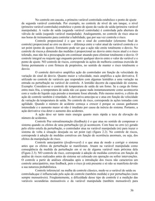 36
No controle em cascata, a primeira variável controlada estabelece o ponto de ajuste
da segunda variável controlada. Por exemplo, no controle de nível de um tanque, o nível
(primeira variável controlada) estabelece o ponto de ajuste da vazão de saída (primeira variável
manipulada). A vazão de saída (segunda variável controlada) é controlada pela abertura da
válvula de saída (segundo variável manipulada). Analogamente, no controle de risco atua-se
nas horas de treinamento para controlar a habilidade, que por sua vez controla o risco.
Controle proporcional é o que tem o sinal do controlador (elemento final de
controle) proporcional ao erro ou desvio – diferença entre o valor atual da variável controla e o
set point (ponto de ajuste). Entretanto pode ser que a ação não emite totalmente o desvio. No
controle de riscos,a dimensão das medidas é proporcional ao desvio entre riscos atual e o risco
tolerado, mas não há a preocupação em continuar atuando para eliminar totalmente o desvio. O
controle integral ou reajuste age enquanto persistir qualquer desvio entre o valor da variável e o
ponto de ajuste. NO controle de riscos, corresponde ás ações de melhoria continua exercida de
forma permanente e com firmeza de propósitos, no sentido de manter o risco totalmente o
desvio.
O controle derivativo amplifica ação do controlador em função da velocidade da
variação do sinal de desvio. Quanto maior a velocidade, mais amplifica a ação derivativa. É
utilizado no controle de variáveis que respondem com algumas lentidões a uma variação na
entrada ou perturbação na variável de controle. A lentidão decorre da capacidade do sistema.
Exemplo: Considere-se o controle de temperatura de saída de um forno. Se a carga do forno
entra mais fria, a temperatura de saída não cai quase nada instantaneamente como aconteceria
com a vazão do liquido cuja pressão a montante fosse alterada. Pelo mesmo motivo, o efeito da
ação de controle também é retardado. A derivativa antecipa-se e atua em função da velocidade
de variação da temperatura de saída. No controle de risco, corresponde ás ações tomadas com
agilidade. Quando o número de acidente começa a crescer é porque as causas ganharam
intensidade e o aumento maior só não é imediato por causa da inércia do sistema. Portanto, a
ação derivativa visa deter o aumento dos acidentes.
A ação deve ser tanto mais energia quanto mais rápida a taxa de elevação do
número de acidentes.
Controle Poe retroalimentação (feedback) é o que atua no sentido de compensar o
sistema quando os efeitos de uma perturbação (p) já acontecem. Com base no erro (e) gerado
pelo efeito estufa da perturbação, o controlador atua na variável manipulada (m) para trazer o
sistema de volta á situação desejada ou set point (sp) (figura 2.2). No controle de riscos,
corresponde á adoção de medidas corretivas em função de ocorrência anormais, ou seja, dos
efeitos da manipulação do risco.
Controle antecipatório (feedforward) é o que atua de modo a corrigir o sistema
antes que os efeitos da perturbação se manifestam. Atuam na variável manipulada como
conseqüência da medida da perturbação em si ou de alguma variável mais próxima dela
(Figura 2.3). NO controle de risco, corresponde á adoção de medidas corretivas em função de
análise de riscos realizados antes do sistema ser colocado em operação ou sofrer intervenções.
O controle a partir de análises efetuadas após a introdução dos riscos não caracteriza um
controle antecipatório, mas feedback, pois o risco já está presente e só não se manifesta devido
a sua natureza probabilística.
Controle inferencial: na malha de controle clássico, mede-se a variável de saída ou
controlada,que é influenciada pela ação de controle (também medida) e por perturbações (nem
sempre mensuráveis). Freqüentemente, a dificuldade desse tipo de controle é a medição das
variáveis secundárias mensuráveis e da variável manipulada (também mensurável) para
 