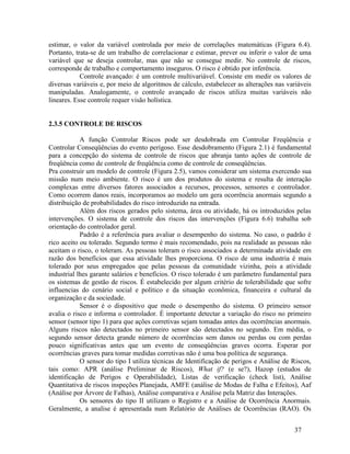 37
estimar, o valor da variável controlada por meio de correlações matemáticas (Figura 6.4).
Portanto, trata-se de um trabalho de correlacionar e estimar, prever ou inferir o valor de uma
variável que se deseja controlar, mas que não se consegue medir. No controle de riscos,
corresponde de trabalho e comportamento inseguros. O risco é obtido por inferência.
Controle avançado: é um controle multivariável. Consiste em medir os valores de
diversas variáveis e, por meio de algoritmos de cálculo, estabelecer as alterações nas variáveis
manipuladas. Analogamente, o controle avançado de riscos utiliza muitas variáveis não
lineares. Esse controle requer visão holística.
2.3.5 CONTROLE DE RISCOS
A função Controlar Riscos pode ser desdobrada em Controlar Freqüência e
Controlar Conseqüências do evento perigoso. Esse desdobramento (Figura 2.1) é fundamental
para a concepção do sistema de controle de riscos que abranja tanto ações de controle de
freqüência como de controle de freqüência como de controle de conseqüências.
Pra construir um modelo de controle (Figura 2.5), vamos considerar um sistema exercendo sua
missão num meio ambiente. O risco é um dos produtos do sistema e resulta de interação
complexas entre diversos fatores associados a recursos, processos, sensores e controlador.
Como ocorrem danos reais, incorporamos ao modelo um gera ocorrência anormais segundo a
distribuição de probabilidades do risco introduzido na entrada.
Além dos riscos gerados pelo sistema, área ou atividade, há os introduzidos pelas
intervenções. O sistema de controle dos riscos das intervenções (Figura 6.6) trabalha sob
orientação do controlador geral.
Padrão é a referência para avaliar o desempenho do sistema. No caso, o padrão é
rico aceito ou tolerado. Segundo termo é mais recomendado, pois na realidade as pessoas não
aceitam o risco, o toleram. As pessoas toleram o risco associados a determinada atividade em
razão dos benefícios que essa atividade lhes proporciona. O risco de uma industria é mais
tolerado por seus empregados que pelas pessoas da comunidade vizinha, pois a atividade
industrial lhes garante salários e benefícios. O risco tolerado é um parâmetro fundamental para
os sistemas de gestão de riscos. É estabelecido por algum critério de tolerabilidade que sofre
influencias do cenário social e político e da situação econômica, financeira e cultural da
organização e da sociedade.
Sensor é o dispositivo que mede o desempenho do sistema. O primeiro sensor
avalia o risco e informa o controlador. É importante detectar a variação do risco no primeiro
sensor (sensor tipo 1) para que ações corretivas sejam tomadas antes das ocorrências anormais.
Alguns riscos não detectados no primeiro sensor são detectados no segundo. Em média, o
segundo sensor detecta grande número de ocorrências sem danos ou perdas ou com perdas
pouco significativas antes que um evento de conseqüências graves ocorra. Esperar por
ocorrências graves para tomar medidas corretivas não é uma boa política de segurança.
O sensor do tipo I utiliza técnicas de Identificação de perigos e Análise de Riscos,
tais como: APR (análise Preliminar de Riscos), What if? (e se?), Hazop (estudos de
identificação de Perigos e Operabilidade), Listas de verificação (check list), Análise
Quantitativa de riscos inspeções Planejada, AMFE (análise de Modas de Falha e Efeitos), Aaf
(Análise por Árvore de Falhas), Análise comparativa e Análise pela Matriz das Interações.
Os sensores do tipo II utilizam o Registro e a Análise de Ocorrência Anormais.
Geralmente, a analise é apresentada num Relatório de Análises de Ocorrências (RAO). Os
 
