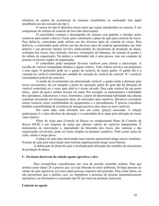 38
relatórios de analise de ocorrências de sistemas semelhantes ao analisando têm papel
semelhante aos dos sensores do tipo I.
O sensor do tipo 0 identifica riscos antes que sejam introduzidos no sistema. É um
componente do sistema de controle de risco das intervenções.
O controlador compara o desempenho do sistema com padrões e introduz ações
corretivas para anular o desvio. Essas ações constituem o plano de ação para controle de riscos.
Para defini-lo, controlador pode utilizar um dos diversos tipos de controle de riscos. Para
defini-lo, o controlador pode utilizar um dos diversos tipos de controle apresentados nos item
anterior e seu processo interno envolve ainda:modelo do mecanismo de produção de danos,
avaliação dos riscos, risco tolerado, desvios, orientações da liderança, do sistema de gestão e
da cultura da organização. Na prática o controlador não é uma pessoa, mas um conjunto de
pessoas ou mesmo órgãos da organização.
O controlador pode manipular diversas variáveis para efetuar a intervenção. A
escolha de variável manipulada obedece a algum critério. Todo critério envolve um parâmetro
e uma regra. O parâmetro pode ser o ganho da variável, de maior ganho. O ganho (K) é a
variação na variável controlada por unidade de variação da variável de controle: K= (variável
controlada)/(variável de controle).
A media de investimentos em determinada variável, o ganho tende a diminuir para
novos incrementos, até ser atingido o ponto de saturação, partir do qual não há alteração da
variável controlada ou o custo para obtê-la é muito elevado. Para cada variável há um ponto
ótimo, partir do qual é melhor investir em outra. Por exemplo, se aumentarmos a habilidade
dos operadores, reduziremos o risco. Entretanto, a partir de determinada habilidade não adianta
continuar investindo em treinamento alem, do necessário para mantê-la. Devem-se considerar
outras variáveis como confiabilidade de equipamento e o procedimento. É preciso considerar
também a possibilidade de existência de sinergia positiva entre duas ou mais variáveis.
Por outro lado, toda alteração tem um custo, (preço) associado. A relação
ganho/preço é o valor absoluto da alteração e o controlador deve optar pela alteração de maior
valor relativo.
Plano de Ação para Controle de Riscos ou simplesmente Plano de Controle de
Riscos (PCR) é um conjunto de ações que alteram valores de variáveis manipuladas. É
instrumento de intervenção e, dependendo da dimensão dos riscos, dos sistemas e das
organizações envolvidas, pode ser muito simples ou bastante complexo. Pode conter ações de
curto, médio e longo prazo.
O plano de ação para intervenção num sistema operacional atinge causas imediatas.
O plano de ação para intervenção num sistema organizacional atinge causa básicas.
A elaboração do plano de ação é facilitada pela utilização dos modelos do mecanismo
de produção de danos.
I – Os danos decorrem da relação agente agressivo x alvo
Para exemplificar consideremos um vaso de pressão contendo amônia. Para que
amônia cause danos 28 é preciso que: (a) seja liberada no meio ambiente; (b) haja pessoas no
campo de ação agressiva; (c) essas sejam pessoas expostas sem proteção. Para evitar danos, ou
não permitimos que a amônia vaze, ou impedimos a presença de pessoas (automaticamente
operações), ou eliminamos a exposição tipo IV por meio de proteção (máscara).
Controle no agente
 