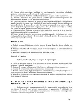 39
(a) Eliminar a fonte ou reduzir a qualidade e/ a energia agressiva (substituindo substâncias
perigosas por inertes, reduzindo estoques de matérias primas).
(b) Reduzir a potencia das fontes contribuintes (reduzindo estoques, vazões ou pressões).
(c) Reduzir a nocividade dos agentes nocivos (substituir produtos não biodegradáveis por
biodegradáveis, produtos tóxicos por outros menos tóxicos).
(d) Reduzir a freqüência das falhas de contenção, aumentando confiabilidade (tubulação com
paredes de maior espessura, maior freqüência de testes) ou implantando sistemas adicionais de
contenção (bacias de contenção ao redor de tanques armazenando), de recomposição da
contenção (válvula especiais acionadas pelo próprio fluxo do fluido que vaza) e de combate
aos agentes de ruptura (proteção catódica, válvulas de alívio).
(e) Combater agentes agressivos (diluição de gases tóxicos por insuflação de ar no ambiente,
absorção de ruído por barreiras ou filtros).
(f) Reduzir a ação de agentes promotores de capacidade agressiva (trabalhando com baixas
voltagens, baixas temperaturas) e de nocividade (eliminando cloretos de soluções de ácido
nítrico em sistemas de aço inox).
Controle no alvo
a. Reduzir a susceptibilidade por seleção (pessoas de pele clara não devem trabalhar em
salinas).
b. Reduzir a vulnerabilidade por seleção, projeto ou construção (casas de controle resistentes a
explosões).
c. Aumentar a capacidade dos sistemas de defesa dos alvos (vacinas).
Controle na exposição
Reduzir probabilidade, tempo ou categoria da exposição por:
a. Distâncias adequadas para que alvos importantes sae situam em pontos onde a agressividade
do agente é reduzida por diluição.
b. Sistemas de proteção coletiva ou individual (cabines acústicas, protetores auriculares).
c. Sistemas de isolamento (barreiras, placas,normas, treinamento).
d. Alarmes sonoros (sirene, bip), visuais (placas, cores) e olfativos (odorização com produto de
odor desagradável). Incluir treinamento em detecção de alarmes.
e. Redução da freqüência de entrada de alvos no campo de ação dos agentes (rotinas, normas,
boas práticas de trabalho).
II – OS DANOS E PERDAS DECORREM DE FALHAS NOS SISTEMAS QUE
COMPÕEM A ORGANIZAÇÃO
Podemos conceder um sistema de controle de riscos no qual o controlador atua sobre
os sistemas de controle das variáveis organizacionais e operacionais. A habilidade, por
exemplo, e uma variável de controle de riscos que o sistema de treinamento controla por meio
do número de horas ou da qualidade do treinamento.
 