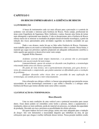 4
CAPITULO 1
OS RISCOS EMPRESARIAIS E A GERÊNCIA DE RISCOS
1.1) INTRODUÇÃO
A busca de instrumentos cada vez mais eficazes para a prevenção e o controle de
acidentes vem elevando o interesse pela Gerência de Riscos. Neste campo, profissional de
áreas como Engenharia de Segurança, Meio Ambiente e outras, buscam uma forma de tornar
mais abrangente e aprimorada suas atuações. E não se decepcionam, pois a Gerência de Riscos
oferece meios de se otimizar os resultados do próprio desenvolvimento tecnológico, a partir da
redução dos riscos apresentados pelas atividades sugeridas na moderna sociedade em que
vivemos.
Dado o seu alcance, muito há que se falar sobre Gerência de Riscos. Entretanto,
neste trabalho optou-se em reunir as informações fundamentais sobre o assunto. Dessa forma, o
material que segue nos próximos capítulos propiciará um adequado embasamento científico a
todos aqueles que querem se desenvolver neste vasto campo.
Segundo Willie Hammer:
Acidentes ocorrem desde tempos imemoriais, e as pessoas têm se preocupado
igualmente com sua prevenção há tanto tempo.
Lamentavelmente, apesar do assunto ser discutido com freqüência, a terminologia
relacionada ainda carece de clareza e precisão.
Do ponto de vista técnico, isto é particularmente frustrante, pois gera desvios e
vícios de comunicação e compreensão, que podem aumentar as dificuldades para a resolução
de problemas.
Qualquer discussão sobre riscos deve ser precedida de uma explicação da
terminologia, seu sentido preciso e inter-relacionamento.
Esta colocação nos obriga a refletir e a buscar uma proposição que preencha nossas
necessidades de uma terminologia consistente e que reflita a filosofia e o enfoque sobre
Gerência de Riscos que iremos abordar neste curso sobre o assunto.
1.2) EXPLICAÇÃO DA TERMINOLOGIA
Risco (Hazard):
Uma ou mais condições de uma variável com o potencial necessário para causar
danos. Esses danos podem ser estendidos como lesões a pessoas, danos a equipamentos e
instalações, danos ao meio ambiente, perda de material em processo, ou redução da capacidade
de produção. Havendo um risco, persistem as possibilidades de efeitos adversos.
Há quem traduza harzard como perigo, termo este mais adequado para a tradução
de danger. Isto vem demonstrar a necessidade daqueles que trabalham na área, de que
esforçarem para que chegue à melhor definição desses termos. Nossa posição também condiz
 