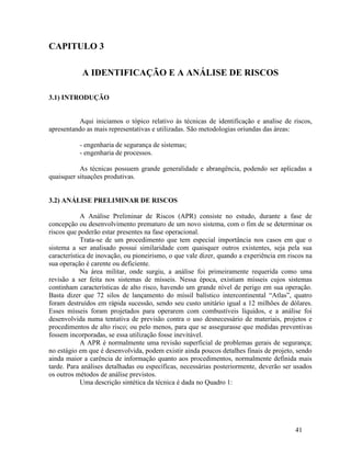 41
CAPITULO 3
A IDENTIFICAÇÃO E A ANÁLISE DE RISCOS
3.1) INTRODUÇÃO
Aqui iniciamos o tópico relativo às técnicas de identificação e analise de riscos,
apresentando as mais representativas e utilizadas. São metodologias oriundas das áreas:
- engenharia de segurança de sistemas;
- engenharia de processos.
As técnicas possuem grande generalidade e abrangência, podendo ser aplicadas a
quaisquer situações produtivas.
3.2) ANÁLISE PRELIMINAR DE RISCOS
A Análise Preliminar de Riscos (APR) consiste no estudo, durante a fase de
concepção ou desenvolvimento prematuro de um novo sistema, com o fim de se determinar os
riscos que poderão estar presentes na fase operacional.
Trata-se de um procedimento que tem especial importância nos casos em que o
sistema a ser analisado possui similaridade com quaisquer outros existentes, seja pela sua
característica de inovação, ou pioneirismo, o que vale dizer, quando a experiência em riscos na
sua operação é carente ou deficiente.
Na área militar, onde surgiu, a análise foi primeiramente requerida como uma
revisão a ser feita nos sistemas de mísseis. Nessa época, existiam mísseis cujos sistemas
continham características de alto risco, havendo um grande nível de perigo em sua operação.
Basta dizer que 72 silos de lançamento do míssil balístico intercontinental “Atlas”, quatro
foram destruídos em rápida sucessão, sendo seu custo unitário igual a 12 milhões de dólares.
Esses mísseis foram projetados para operarem com combustíveis líquidos, e a análise foi
desenvolvida numa tentativa de previsão contra o uso desnecessário de materiais, projetos e
procedimentos de alto risco; ou pelo menos, para que se assegurasse que medidas preventivas
fossem incorporadas, se essa utilização fosse inevitável.
A APR é normalmente uma revisão superficial de problemas gerais de segurança;
no estágio em que é desenvolvida, podem existir ainda poucos detalhes finais de projeto, sendo
ainda maior a carência de informação quanto aos procedimentos, normalmente definida mais
tarde. Para análises detalhadas ou específicas, necessárias posteriormente, deverão ser usados
os outros métodos de análise previstos.
Uma descrição sintética da técnica é dada no Quadro 1:
 