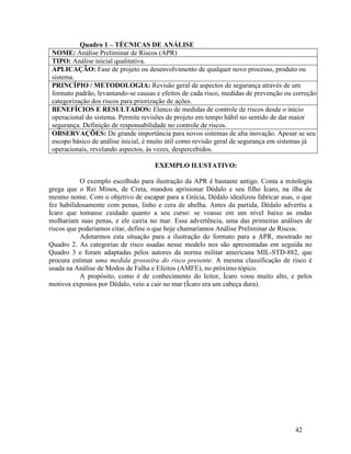 42
Quadro 1 – TÉCNICAS DE ANÁLISE
NOME: Análise Preliminar de Riscos (APR)
TIPO: Análise inicial qualitativa.
APLICAÇÃO: Fase de projeto ou desenvolvimento de qualquer novo processo, produto ou
sistema.
PRINCÍPIO / METODOLOGIA: Revisão geral de aspectos de segurança através de um
formato padrão, levantando-se causas e efeitos de cada risco, medidas de prevenção ou correção e
categorização dos riscos para priorização de ações.
BENEFÍCIOS E RESULTADOS: Elenco de medidas de controle de riscos desde o início
operacional do sistema. Permite revisões de projeto em tempo hábil no sentido de dar maior
segurança. Definição de responsabilidade no controle de riscos.
OBSERVAÇÕES: De grande importância para novos sistemas de alta inovação. Apesar se seu
escopo básico de análise inicial, é muito útil como revisão geral de segurança em sistemas já
operacionais, revelando aspectos, às vezes, despercebidos.
EXEMPLO ILUSTATIVO:
O exemplo escolhido para ilustração da APR é bastante antigo. Conta a mitologia
grega que o Rei Minos, de Creta, mandou aprisionar Dédalo e seu filho Ícaro, na ilha de
mesmo nome. Com o objetivo de escapar para a Grécia, Dédalo idealizou fabricar asas, o que
fez habilidosamente com penas, linho e cera de abelha. Antes da partida, Dédalo advertiu a
Ícaro que tomasse cuidado quanto a seu curso: se voasse em um nível baixo as ondas
molhariam suas penas, e ele cairia no mar. Essa advertência, uma das primeiras análises de
riscos que poderíamos citar, define o que hoje chamaríamos Análise Preliminar de Riscos.
Adotarmos esta situação para a ilustração do formato para a APR, mostrado no
Quadro 2. As categorias de risco usadas nesse modelo nos são apresentadas em seguida no
Quadro 3 e foram adaptadas pelos autores da norma militar americana MIL-STD-882, que
procura estimar uma medida grosseira do risco presente. A mesma classificação de risco é
usada na Análise de Modos de Falha e Efeitos (AMFE), no próximo tópico.
A propósito, como é de conhecimento do leitor, Ícaro voou muito alto, e pelos
motivos expostos por Dédalo, veio a cair no mar (Ícaro era um cabeça dura).
 