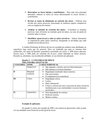 44
4. Determinar os riscos iniciais e contribuintes – Para cada risco principal
detectado, elaborar as séries de riscos determinando os riscos iniciais e
contribuintes.
5. Revisar os meios de eliminação ou controle dos riscos – Elaborar uma
revisão dos meios possíveis, procurando as melhores opções compatíveis
com as exigências do sistema.
6. Analisar os métodos de restrição dos danos – Considerar os métodos
possíveis mais eficientes na restrição geral de danos, no caso de perda de
controle sobre os riscos.
7. Identificar quem levará a cabo as ações corretivas – Indicar claramente
os responsáveis pelas ações corretivas, designando as atividades que cada
unidade deverá desenvolver.
A Análise Preliminar de Riscos deverá ser sucedida por análises mais detalhadas ou
específicas logo assim que for possível. Deve ser lembrado que para os sistemas bem
conhecidos, nos quais há bastante experiência acumulada em riscos, a APR pouco adiciona.
Nesses casos, a APR pode ser colocada em by-pass, sendo indicadas às outras técnicas.
Ressalte-se, entretanto, sua reconhecida utilidade, no seu domínio de aplicação.
Quadro 3 – CATEGORIAS DE RISCO
(MIL-STD-882) ADAPTAÇÃO
CATEGORIA NOME CARACTERÍSTICAS
I Desprezível  Não degrada o sistema, nem seu funcionamento;
 Não ameaça os recursos humanos.
II Marginal/
Limítrofe
 Degradação moderada/ danos menores;
 Não causa lesões;
 É compensável ou controlável.
III Crítica  Degradação crítica;
 Lesões;
 Dano substancial;
 Coloca o sistema em risco e necessita de ações corretivas
imediatas para a sua continuidade e recursos humanos
envolvidos.
IV Catastrófica  Séria degradação do sistema;
 Perda do sistema;
 Mortes e lesões.
Exemplo de aplicação:
No quadro 4, temos um exemplo da APR a um sistema já operacional, onde se pode
ver sua utilidade como forma de revisão geral de riscos.
 