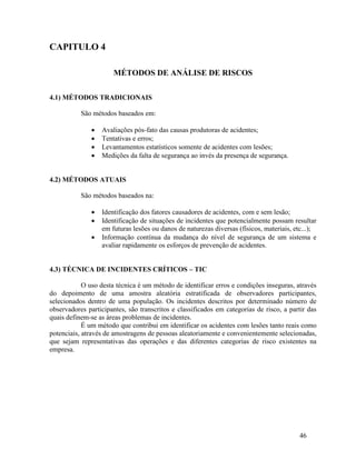 46
CAPITULO 4
MÉTODOS DE ANÁLISE DE RISCOS
4.1) MÉTODOS TRADICIONAIS
São métodos baseados em:
 Avaliações pós-fato das causas produtoras de acidentes;
 Tentativas e erros;
 Levantamentos estatísticos somente de acidentes com lesões;
 Medições da falta de segurança ao invés da presença de segurança.
4.2) MÉTODOS ATUAIS
São métodos baseados na:
 Identificação dos fatores causadores de acidentes, com e sem lesão;
 Identificação de situações de incidentes que potencialmente possam resultar
em futuras lesões ou danos de naturezas diversas (físicos, materiais, etc...);
 Informação contínua da mudança do nível de segurança de um sistema e
avaliar rapidamente os esforços de prevenção de acidentes.
4.3) TÉCNICA DE INCIDENTES CRÍTICOS – TIC
O uso desta técnica é um método de identificar erros e condições inseguras, através
do depoimento de uma amostra aleatória estratificada de observadores participantes,
selecionados dentro de uma população. Os incidentes descritos por determinado número de
observadores participantes, são transcritos e classificados em categorias de risco, a partir das
quais definem-se as áreas problemas de incidentes.
É um método que contribui em identificar os acidentes com lesões tanto reais como
potenciais, através de amostragens de pessoas aleatoriamente e convenientemente selecionadas,
que sejam representativas das operações e das diferentes categorias de risco existentes na
empresa.
 