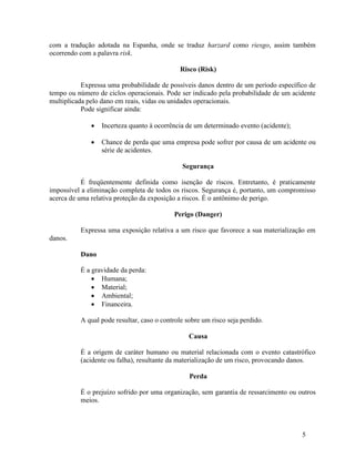 5
com a tradução adotada na Espanha, onde se traduz harzard como riesgo, assim também
ocorrendo com a palavra risk.
Risco (Risk)
Expressa uma probabilidade de possíveis danos dentro de um período específico de
tempo ou número de ciclos operacionais. Pode ser indicado pela probabilidade de um acidente
multiplicada pelo dano em reais, vidas ou unidades operacionais.
Pode significar ainda:
 Incerteza quanto à ocorrência de um determinado evento (acidente);
 Chance de perda que uma empresa pode sofrer por causa de um acidente ou
série de acidentes.
Segurança
É freqüentemente definida como isenção de riscos. Entretanto, é praticamente
impossível a eliminação completa de todos os riscos. Segurança é, portanto, um compromisso
acerca de uma relativa proteção da exposição a riscos. É o antônimo de perigo.
Perigo (Danger)
Expressa uma exposição relativa a um risco que favorece a sua materialização em
danos.
Dano
É a gravidade da perda:
 Humana;
 Material;
 Ambiental;
 Financeira.
A qual pode resultar, caso o controle sobre um risco seja perdido.
Causa
É a origem de caráter humano ou material relacionada com o evento catastrófico
(acidente ou falha), resultante da materialização de um risco, provocando danos.
Perda
É o prejuízo sofrido por uma organização, sem garantia de ressarcimento ou outros
meios.
 