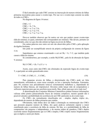 67
É fácil entender que cada CMC consiste na intersecção do numero mínimo de falhas
primarias necessárias para causar o evento-topo. Por sua vez o evento-topo consiste na união
de todos os CMCs.
No diagrama da figura 14 temos:
CMC1 = C
CMC2 = b1 ∩ b2
CMC3 = a1 ∩ a2 ∩ b2
CMC4 = a3 ∩ a4 ∩ b1
CMC5 = a1 ∩ a2 ∩ a3 ∩ a4
Deve-se também observar que há outros cut sets que podem causar evento-topo
(fala do sistema), os quais, entretanto não correspondem aos mínimos. Não devem, portanto ser
considerados, uma vez que eles não entram na lógica na arvore de falhas.
Em outras palavras esse outro cut sets são absorvidos pelos CMCs, pela aplicação
da álgebra booleana.
Isto pode ser exemplificado através da própria configuração do sistema da figura
5.14.
Suponhamos que estamos examinando o cut set M0 = b1 ∩ C, que também pode
causar a falha do sistema.
Se considerarmos, por exemplo, a união M0UCMC1, pela lei de absorção da figura
9, teremos:
M0 U CMC1 = (b1 ∩ c) U c = c
Assim, esses outro não-CMCs são eliminados da expressão lógica do evento-topo
T, a qual pode ser então generalizada como:
T = CMC1 U CMC2 U ... U CMCn (14)
Para pequenas arvores de falhas, a determinação dos CMCs pode ser feita
manualmente, utilizando-se, como nesse exemplo, as leis e operações booleanas. Entretanto,
para AFs extensas esse procedimento torna-se extremamente trabalhoso e, dependendo do
numero de falhas básicas, até impraticável. Devemos então lançar mão de computadores e
softwares especiais para que nos auxiliem nessa tarefa. Mas, afinal, para que serve tudo isso?
A determinação dos Conjuntos Mínimos Catastróficos podem fornecer informações
valiosas sobre pontos potencialmente fracos de sistemas complexos, mesmo quando não é
possível calcular a probabilidade de ocorrência de um CMC particular ou de evento-topo.
Os CMCs são normalmente classificados em : simples, duplos, triplos etc.,
dependendo do numero de falhas primarias que contêm.
Obviamente, toda ênfase deve ser dada à eliminação ou minimização dos CMCs
que possuem pequeno numero de falhas, dos quais pode-se certamente esperar a maior
contribuição para a ocorrência da falha do sistema. De fato, se a probabilidade de falha de
componentes são pequena e independentes, e da mesma ordem de grandeza, CMCs duplos
ocorrerão menos freqüentemente que os CMCs simples; CMCs triplos menos freqüentemente
que os duplos e assim por diante.
 