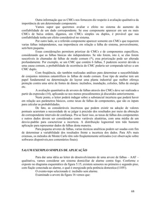 68
Outra informação que os CMCs nos fornecem diz respeito à avaliação qualitativa da
importância de um determinado componente.
Vamos supor que queremos avaliar o efeito no sistema do aumento da
confiabilidade de um dado correspondente. Se esse componente aparecer em um ou mais
CMCs de baixa ordem, digamos, em CMCs simples ou duplos, é provável que sua
confiabilidade tenha um efeito considerável no sistema.
Por outro lado, se o referido componente aparecer somente em CMCs que requerem
varias falhas independentes, sua importância em relação a falha do sistema, provavelmente,
será bem pequena.
Essas considerações permitem priorizar de CMCs e de componentes específicos,
considerando que as falhas básicas são independentes. Se não forem, isto é, se elas forem
suscetíveis às chamadas de falhas de modo comum (*), essa priorização pode ser alterada
profundamente. Por exemplo, se um CMC que contém 6 falhas, 5 puderem ocorrer devido a
uma causa comum, a probabilidade de ocorrência do CMC poderia ser comparada talvez a um
CMC duplo.
Com freqüência, são também realizadas análises para determinar a suscetibilidade
de conjuntos mínimos catastróficos às falhas de modo comum. Esse tipo de analise tem um
papel fundamental na determinação do layout uma planta industrial que melhor ofereça
proteção contra uma série de fontes de danos: incêndios, inundação, colisões, falha de energia
etc.
A avaliação quantitativa de arvores de falhas através dos CMCs deve ser realizada a
partir da expressão (14), aplicando-se nos menos procedimentos já discutidos anteriormente.
Neste ponto, o leitor poderá indagar sobre a substancial incerteza que poderá haver
em relação aos parâmetros básicos, como taxas de falhas de componentes, que são os inputs
para calcular as probabilidades.
De fato, as consideráveis incertezas que podem existir na adoção de valores
pontuais acarretam a necessidade de se julgar à precisão dos resultados por meio da obtenção
do correspondente intervalo de confiança. Pra se fazer isso, as taxas de falhas dos componentes
e outros dados devem ser considerados como variáveis aleatórias, com uma média de um
desvio-padrão para caracterizar a incerteza. A distribuição lognormal tem tido bastante
aplicação para representar dados de falhas desta maneira.
Para pequena arvores de falhas, varias técnicas analíticas podem ser usadas com fim
de determinar a variabilidade dos resultados frente a incerteza dos dados. Para AFs mais
extensas, os métodos de Monte Carlo têm sido freqüentemente utilizados (ver observação sobre
softwares disponíveis,nos comentários finais).
5.4) UM EXEMPLO SIMPLES DE APLICAÇÃO
Para dar uma idéia ao leitor do desenvolvimento de uma arvore de falhas – AAF –
qualitativa, vamos considerar um sistema domiciliar de alarme contra fogo. Conforme o
exposto no diagrama esquemático da figura 5.15, existem sensores no primeiro e segundo piso,
com fiação conectada ao alarme, o qual é energizado pela potência domestica (110V).
O evento-topo selecionado é: incêndio sem alarme.
Examinado a arvore da figura 16 vemos que:
 