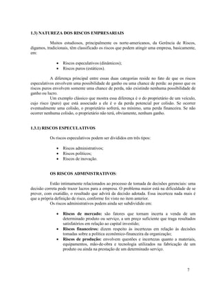 7
1.3) NATUREZA DOS RISCOS EMPRESARIAIS
Muitos estudiosos, principalmente os norte-americanos, da Gerência de Riscos,
digamos, tradicionais, têm classificado os riscos que podem atingir uma empresa, basicamente,
em:
 Riscos especulativos (dinâmicos);
 Riscos puros (estáticos).
A diferença principal entre essas duas categorias reside no fato de que os riscos
especulativos envolvem uma possibilidade de ganho ou uma chance de perda: ao passo que os
riscos puros envolvem somente uma chance de perda, não existindo nenhuma possibilidade de
ganho ou lucro.
Um exemplo clássico que mostra essa diferença é o do proprietário de um veículo,
cujo risco (puro) que está associado a ele é o da perda potencial por colisão. Se ocorrer
eventualmente uma colisão, o proprietário sofrerá, no mínimo, uma perda financeira. Se não
ocorrer nenhuma colisão, o proprietário não terá, obviamente, nenhum ganho.
1.3.1) RISCOS ESPECULATIVOS
Os riscos especulativos podem ser divididos em três tipos:
 Riscos administrativos;
 Riscos políticos;
 Riscos de inovação.
OS RISCOS ADMINISTRATIVOS:
Estão intimamente relacionados ao processo de tomada de decisões gerenciais: uma
decisão correta pode trazer lucros para a empresa. O problema maior está na dificuldade de se
prever, com exatidão, o resultado que advirá da decisão adotada. Essa incerteza nada mais é
que a própria definição de risco, conforme foi visto no item anterior.
Os riscos administrativos podem ainda ser subdividido em:
 Riscos de mercado: são fatores que tornam incerta a venda de um
determinado produto ou serviço, a um preço suficiente que traga resultados
satisfatórios em relação ao capital investido;
 Riscos financeiros: dizem respeito às incertezas em relação às decisões
tomadas sobre a política econômico-financeira da organização;
 Riscos de produção: envolvem questões e incertezas quanto a materiais,
equipamentos, mão-de-obra e tecnologia utilizados na fabricação de um
produto ou ainda na prestação de um determinado serviço.
 