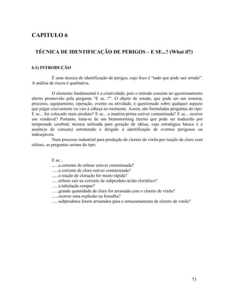 73
CAPITULO 6
TÉCNICA DE IDENTIFICAÇÃO DE PERIGOS – E SE...? (What if?)
6.1) INTRODUÇÃO
É uma técnica de identificação de perigos, cujo foco é “tudo que pode sair errado”.
A análise de riscos é qualitativa.
O elemento fundamental é a criatividade, pois o método consiste no questionamento
aberto promovido pela pergunta “E se...?”. O objeto de estudo, que pode ser um sistema,
processo, equipamento, operação, evento ou atividade, é questionado sobre qualquer aspecto
que julgar conveniente ou vier à cabeça no momento. Assim, são formuladas perguntas do tipo:
E se... for colocado mais produto? E se... a matéria-prima estiver contaminada? E se... ocorrer
um vendaval? Portanto, trata-se de um brainstorming (termo que pode ser traduzido por
tempestade cerebral; técnica utilizada para geração de idéias, cuja estratégica básica é a
ausência de censura) estruturado e dirigido à identificação de eventos perigosos ou
indesejáveis.
Num processo industrial para produção de cloreto de vinila por reação de cloro com
etileno, as perguntas seriam do tipo:
E se...
......a corrente de etileno estiver contaminada?
......a corrente de cloro estiver contaminada?
......a reação de cloração for muito rápida?
......etileno sair na corrente de subproduto ácido clorídrico?
......a tubulação romper?
......grande quantidade de cloro for arrastada com o cloreto de vinila?
......ocorrer uma explosão na fornalha?
......subprodutos forem arrastados para o armazenamento de cloreto de vinila?
 