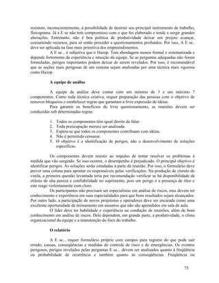 75
resistem, inconscientemente, à possibilidade de destruir seu principal instrumento de trabalho,
fluxograma. Já a E se não tem compromisso com o que foi elaborado e tende a surgir grandes
alterações. Entretanto, não é boa política de produtividade deixar um projeto avançar,
consumindo recursos, para só então proceder a questionamentos profundos. Por isso, A E se..
deve ser aplicada na fase mais primitiva dos empreendimentos.
A E se... é subjetiva que o Hazop. Tem abordagem menos formal e sistematizada e
depende fortemente da experiência e intuição da equipe. Se as perguntas adequadas não forem
formuladas, perigos importantes podem deixar de serem revelados. Por isso, é recomendável
que as seções mais perigosas de um sistema sejam analisadas por uma técnica mais rigorosa
como Hazop.
A equipe de análise
A equipe de análise deve contar com um mínimo de 3 e um máximo 7
componentes. Como toda técnica criativa, requer preparação das pessoas com o objetivo de
remover bloqueios e estabelecer regras que garantam a livre expressão de idéias.
Para garantir os benefícios do livre questionamento, as reuniões devem ser
conduzidas sob determinadas regras:
1. Todos os componentes têm igual direito de falar.
2. Toda preocupação merece ser analisada.
3. Espera-se que todos os componentes contribuam com idéias.
4. Não é permitido censurar.
5. O objetivo é a identificação de perigos, não o desenvolvimento de soluções
específicas.
Os componentes devem resistir ao impulso de tentar resolver os problemas à
medida que vão surgindo. Se isso ocorrer, o desempenho é prejudicado. O principal objetivo é
identificar perigos. As soluções serão estudadas à parte da reunião. Por isso, o formulário deve
prever uma coluna para apontar os responsáveis pelas verificações. Na produção de cloreto de
vinila, a primeira questão levantada teria por recomendação verificar se há disponibilidade de
etileno de alta pureza e confiabilidade no suprimento, pois um perigo é a presença de óleo e
este reage violentamente com cloro.
Os participantes não precisam ser especialistas em análise de riscos, mas devem ter
conhecimento e experiência em suas especialidades para que bons resultados sejam alcançados.
Por outro lado, a participação de novos projetistas e operadores deve ser encarada como uma
excelente oportunidade de treinamento em assuntos que não são aprendidos em sala de aula.
O líder deve ter habilidade e experiência na condução de reuniões, além de bom
conhecimento em análise de riscos. Dele dependem, em grande parte, a produtividade, o clima
organizacional da equipe e a manutenção do foco do trabalho.
O relatório
A E se... requer formulário próprio com campos para registro do que pode sair
errado, causas, conseqüências e medidas de controle de risco e de emergências. Os eventos
perigosos, perigos revelados pelas perguntas E se... devem ser analisados quanto à freqüência
ou probabilidade de ocorrência e também quanto às conseqüências. Freqüência ou
 
