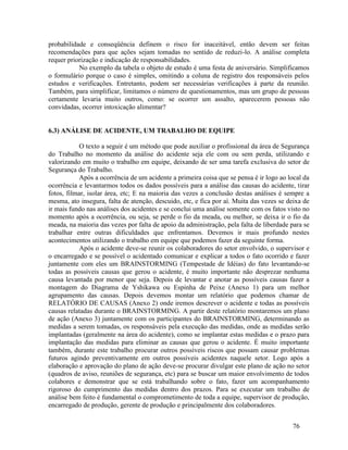 76
probabilidade e conseqüência definem o risco for inaceitável, então devem ser feitas
recomendações para que ações sejam tomadas no sentido de reduzi-lo. A análise completa
requer priorização e indicação de responsabilidades.
No exemplo da tabela o objeto de estudo é uma festa de aniversário. Simplificamos
o formulário porque o caso é simples, omitindo a coluna de registro dos responsáveis pelos
estudos e verificações. Entretanto, podem ser necessárias verificações à parte da reunião.
Também, para simplificar, limitamos o número de questionamentos, mas um grupo de pessoas
certamente levaria muito outros, como: se ocorrer um assalto, aparecerem pessoas não
convidadas, ocorrer intoxicação alimentar?
6.3) ANÁLISE DE ACIDENTE, UM TRABALHO DE EQUIPE
O texto a seguir é um método que pode auxiliar o profissional da área de Segurança
do Trabalho no momento da análise do acidente seja ele com ou sem perda, utilizando e
valorizando em muito o trabalho em equipe, deixando de ser uma tarefa exclusiva do setor de
Segurança do Trabalho.
Após a ocorrência de um acidente a primeira coisa que se pensa é ir logo ao local da
ocorrência e levantarmos todos os dados possíveis para a análise das causas do acidente, tirar
fotos, filmar, isolar área, etc; E na maioria das vezes a conclusão destas análises é sempre a
mesma, ato insegura, falta de atenção, descuido, etc, e fica por aí. Muita das vezes se deixa de
ir mais fundo nas análises dos acidentes e se conclui uma análise somente com os fatos visto no
momento após a ocorrência, ou seja, se perde o fio da meada, ou melhor, se deixa ir o fio da
meada, na maioria das vezes por falta de apoio da administração, pela falta de liberdade para se
trabalhar entre outras dificuldades que enfrentamos. Devemos ir mais profundo nestes
acontecimentos utilizando o trabalho em equipe que podemos fazer da seguinte forma.
Após o acidente deve-se reunir os colaboradores do setor envolvido, o supervisor e
o encarregado e se possível o acidentado comunicar e explicar a todos o fato ocorrido e fazer
juntamente com eles um BRAINSTORMING (Tempestade de Idéias) do fato levantando-se
todas as possíveis causas que gerou o acidente, é muito importante não desprezar nenhuma
causa levantada por menor que seja. Depois de levantar e anotar as possíveis causas fazer a
montagem do Diagrama de Yshikawa ou Espinha de Peixe (Anexo 1) para um melhor
agrupamento das causas. Depois devemos montar um relatório que podemos chamar de
RELATÓRIO DE CAUSAS (Anexo 2) onde iremos descrever o acidente e todas as possíveis
causas relatadas durante o BRAINSTORMING. A partir deste relatório montaremos um plano
de ação (Anexo 3) juntamente com os participantes do BRAINSTORMING, determinando as
medidas a serem tomadas, os responsáveis pela execução das medidas, onde as medidas serão
implantadas (geralmente na área do acidente), como se implantar estas medidas e o prazo para
implantação das medidas para eliminar as causas que gerou o acidente. É muito importante
também, durante este trabalho procurar outros possíveis riscos que possam causar problemas
futuros agindo preventivamente em outros possíveis acidentes naquele setor. Logo após a
elaboração e aprovação do plano de ação deve-se procurar divulgar este plano de ação no setor
(quadros de aviso, reuniões de segurança, etc) para se buscar um maior envolvimento de todos
colabores e demonstrar que se está trabalhando sobre o fato, fazer um acompanhamento
rigoroso do cumprimento das medidas dentro dos prazos. Para se executar um trabalho de
análise bem feito é fundamental o comprometimento de toda a equipe, supervisor de produção,
encarregado de produção, gerente de produção e principalmente dos colaboradores.
 