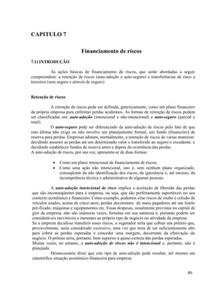 80
CAPITULO 7
Financiamento de riscos
7.1) INTRODUÇÃO
As ações básicas de financiamento de riscos, que serão abordadas a seguir
compreendem: a retenção de riscos (auto-adoção e auto-seguro) e transferências de risco a
terceiros (sem seguro e através de seguro)
Retenção de riscos
A retenção de riscos pode ser definida, genericamente, como um plano financeiro
da própria empresa para enfrentar perdas acidentais. As formas de retenção de riscos podem
ser classificadas em: auto-adoção (intencional e não-intencional) e auto-seguro (parcial e
total).
O auto-seguro pode ser diferenciado da auto-adoção de riscos pelo fato de que
esta última não exige ou não envolve um planejamento formal, um fundo (financeiro) de
reserva para perdas. Empresas adotam, normalmente, a retenção de riscos de varias maneiras:
decidindo assumir as perdas até um determinado valor e transferido ao seguro o excedente: e
decidindo estabelecer fundos de reserva antes e depois da ocorrência das perdas.
A auto-adoção de riscos, por sua vez, apresenta-se de duas formas:
 Como um plano intencional de financiamento de riscos;
 Como uma ação não intencional, isto é, sem nenhum plano organizado,
conseqüente da não identificação dos riscos, da ignorância e, até mesmo, da
incompetência técnica e administrativa de algumas pessoas.
A auto-adoção intencional de risco implica a aceitação de liberada das perdas
que são inconseqüentes para a empresa, ou seja, que são perfeitamente suportáveis no seu
contexto econômico e financeiro. Como exemplo, podemos citar riscos de roubo e colisão de
veículos usados, acima de cinco anos; perdas decorrentes de maus pagadores até um limite
pré-fixado; máquinas e equipamentos etc. Essas despesas, usualmente previstas no capital de
giro da empresa, não são inúmeras vezes, fortuitas em sua natureza e, portanto podem ser
consideráveis inevitáveis e inerentes ao próprio tipo de negócio ou atividade da empresa.
Se a empresa decidisse transferir esses riscos, o segurador teria que cobrar um prêmio que,
provavelmente, seria considerado excessivo, uma vez que teria de ser suficientemente alto
para cobrir as perdas esperadas e conceder uma margem, decorrente da efetivação do
negócio. O prêmio seria, portanto, bem superior à quase-certeza das perdas esperadas.
Muitas vezes, no entanto, a auto-adoção de riscos não é intencional e, portanto, não é
planejada.
Desnecessário dizer que este tipo de auto-adoção pode resultar, até mesmo em
catastrófica situação econômico-financeira para empresa.
 