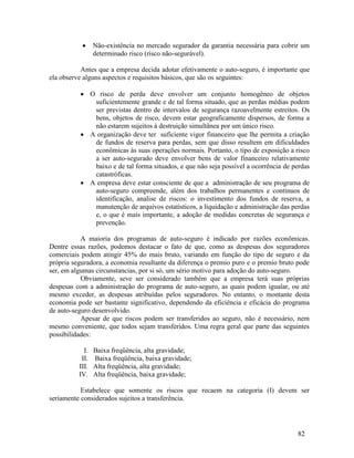 82
 Não-existência no mercado segurador da garantia necessária para cobrir um
determinado risco (risco não-segurável).
Antes que a empresa decida adotar efetivamente o auto-seguro, é importante que
ela observe alguns aspectos e requisitos básicos, que são os seguintes:
 O risco de perda deve envolver um conjunto homogêneo de objetos
suficientemente grande e de tal forma situado, que as perdas médias podem
ser previstas dentro de intervalos de segurança razoavelmente estreitos. Os
bens, objetos de risco, devem estar geograficamente dispersos, de forma a
não estarem sujeitos à destruição simultânea por um único risco.
 A organização deve ter suficiente vigor financeiro que lhe permita a criação
de fundos de reserva para perdas, sem que disso resultem em dificuldades
econômicas às suas operações normais. Portanto, o tipo de exposição a risco
a ser auto-segurado deve envolver bens de valor financeiro relativamente
baixo e de tal forma situados, e que não seja possível a ocorrência de perdas
catastróficas.
 A empresa deve estar consciente de que a administração de seu programa de
auto-seguro compreende, além dos trabalhos permanentes e contínuos de
identificação, analise de riscos: o investimento dos fundos de reserva, a
manutenção de arquivos estatísticos, a liquidação e administração das perdas
e, o que é mais importante, a adoção de medidas concretas de segurança e
prevenção.
A maioria dos programas de auto-seguro é indicado por razões econômicas.
Dentre essas razões, podemos destacar o fato de que, como as despesas dos seguradores
comerciais podem atingir 45% do mais bruto, variando em função do tipo de seguro e da
própria seguradora, a economia resultante da diferença o premio puro e o premio bruto pode
ser, em algumas circunstancias, por si só, um sério motivo para adoção do auto-seguro.
Obviamente, seve ser considerado também que a empresa terá suas próprias
despesas com a administração do programa de auto-seguro, as quais podem igualar, ou até
mesmo exceder, as despesas atribuídas pelos seguradores. No entanto, o montante desta
economia pode ser bastante significativo, dependendo da eficiência e eficácia do programa
de auto-seguro desenvolvido.
Apesar de que riscos podem ser transferidos ao seguro, não é necessário, nem
mesmo conveniente, que todos sejam transferidos. Uma regra geral que parte das seguintes
possibilidades:
I. Baixa freqüência, alta gravidade;
II. Baixa freqüência, baixa gravidade;
III. Alta freqüência, alta gravidade;
IV. Alta freqüência, baixa gravidade;
Estabelece que somente os riscos que recaem na categoria (I) devem ser
seriamente considerados sujeitos a transferência.
 