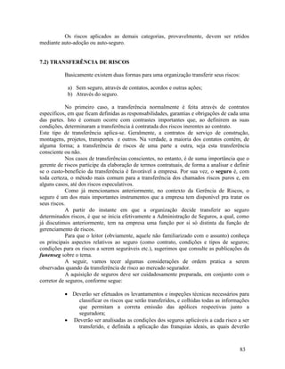 83
Os riscos aplicados as demais categorias, provavelmente, devem ser retidos
mediante auto-adoção ou auto-seguro.
7.2) TRANSFERÊNCIA DE RISCOS
Basicamente existem duas formas para uma organização transferir seus riscos:
a) Sem seguro, através de contatos, acordos e outras ações;
b) Através do seguro.
No primeiro caso, a transferência normalmente é feita através de contratos
específicos, em que ficam definidas as responsabilidades, garantias e obrigações de cada uma
das partes. Isto é comum ocorre com contrastes importantes que, ao definirem as suas
condições, determinaram a transferência à contratada dos riscos inerentes ao contrato.
Este tipo de transferência aplica-se. Geralmente, a contratos de serviço de construção,
montagens, projetos, transportes e outros. Na verdade, a maioria dos contatos contém, de
alguma forma; a transferência de riscos de uma parte a outra, seja esta transferência
consciente ou não.
Nos casos de transferências conscientes, no entanto, é de suma importância que o
gerente de riscos participe da elaboração de termos contratuais, de forma a analisar e definir
se o custo-benefício da transferência é favorável a empresa. Por sua vez, o seguro é, com
toda certeza, o método mais comum para a transferência dos chamados riscos puros e, em
alguns casos, até dos riscos especulativos.
Como já mencionamos anteriormente, no contexto da Gerência de Riscos, o
seguro é um dos mais importantes instrumentos que a empresa tem disponível pra tratar os
seus riscos.
A partir do instante em que a organização decide transferir ao seguro
determinados riscos, é que se inicia efetivamente a Administração de Seguros, a qual, como
já discutimos anteriormente, tem na empresa uma função por si só distinta da função de
gerenciamento de riscos.
Para que o leitor (obviamente, aquele não familiarizado com o assunto) conheça
os principais aspectos relativos ao seguro (como contrato, condições e tipos de seguros;
condições para os riscos a serem seguráveis etc.), sugerimos que consulte as publicações da
funenseg sobre o tema.
A seguir, vamos tecer algumas considerações de ordem pratica a serem
observadas quando da transferência de risco ao mercado segurador.
A aquisição de seguros deve ser cuidadosamente preparada, em conjunto com o
corretor de seguros, conforme segue:
 Deverão ser efetuados os levantamentos e inspeções técnicas necessários para
classificar os riscos que serão transferidos, e colhidas todas as informações
que permitam a correta emissão das apólices respectivas junto a
seguradora;
 Deverão ser analisadas as condições dos seguros aplicáveis a cada risco a ser
transferido, e definida a aplicação das franquias ideais, as quais deverão
 