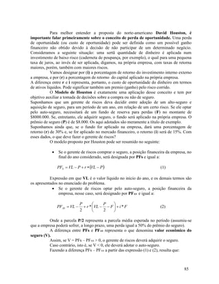 85
Para melhor entender a proposta do norte-americano David Houston, é
importante falar primeiramente sobre o conceito de perda de oportunidade. Uma perda
de oportunidade (ou custo de oportunidade) pode ser definida como um possível ganho
financeiro não obtido devido à decisão de não participar de um determinado negócio.
Consideramos a seguinte situação: uma sertã quantidade de dinheiro é aplicada num
investimento de baixo risco (caderneta de poupança, por exemplo), o qual para uma pequena
taxa de juros, ao invés de ser aplicada, digamos, na própria empresa, com taxas de retorna
maiores, porém, também com maiores riscos.
Vamos designar por (i) a porcentagem de retorno do investimento interno externo
a empresa, e por (r) a porcentagem de retorno do capital aplicado na própria empresa.
A diferença entre r e i representa, portanto, o custo de oportunidade do dinheiro em termos
de ativos líquidos. Pode significar também um premio (ganho) pelo risco corrido.
O Modelo de Houston é exatamente uma aplicação desse conceito e tem por
objetivo auxiliar a tomada de decisões sobre a compra ou não de seguro.
Suponhamos que um gerente de riscos deva decidir entre adoção de um alto-seguro e
aquisição de seguro, para um período de um ano, em relação de um certo risco. Se ele optar
pelo auto-seguro, necessitará de um fundo de reserva para perdas (F) no montante de
$8000.000. Se, entretanto, ele adquirir seguro, o fundo será aplicado na própria empresa. O
prêmio de seguro (P) é de $8.000. Os aqui adotados são meramente a título de exemplo.
Suponhamos ainda que, se o fundo for aplicado na empresa, dará uma porcentagem de
retorno (r) de 30% e, se for aplicado no mercado financeiro, o retorno (i) será de 15%. Com
esses dados, o que deve fazer o gerente de riscos?
O modelo proposto por Houston pode ser resumido no seguinte:
 Se o gerente de riscos comprar o seguro, a posição financeira da empresa, no
final do ano considerado, será designada por PFs e igual a:
 
P
VL
r
P
VL
PFS 



 (1)
Expressão em que VL é o valor líquido no início do ano, e os demais termos são
os apresentados no enunciado do problema.
 Se o gerente de riscos optar pelo auto-seguro, a posição financeira da
empresa, nesse caso, será designado por PFAS e igual a:
F
i
F
P
VL
r
P
VL
PFAS *
2
*
2











 (2)
Onde a parcela P/2 representa a parcela média esperada no período (assumiu-se
que a empresa poderá sofrer, a longo prazo, uma perda igual a 50% do prêmio do seguro).
A diferença entre PFs e PFAS representa o que denomina valor econômico do
seguro (V).
Assim, se V = PFs – PFAS > 0, o gerente de riscos deverá adquirir o seguro.
Caso contrário, isto é, se V < 0, ele deverá adotar o auto-seguro.
Fazendo a diferença PFs – PFAS a partir das expressão (1) e (2), resulta que:
 