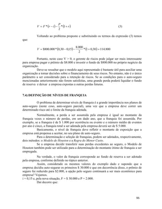 86
   
r
P
i
r
F
V 


 1
*
2
* (3)
Voltando ao problema proposto e substituindo os termos da expressão (3) temos
que:
    800
.
114
30
,
0
1
*
2
000
.
8
15
,
0
30
,
0
*
000
.
800
$ 




V
Portanto, neste caso V > 0, o gerente de riscos pode julgar ser mais interessante
para empresa pagar o prêmio de $8.000 e investir o fundo de $800.000 no próprio negócio da
organização.
Deve-se ressaltar que o modelo aqui representado é bastante útil para auxiliar uma
organização a tomar decisões sobre o financiamento de seus riscos. No entanto, não é o único
parâmetro a ser considerado para a retenção de riscos. Se as condições para o auto-seguro
mencionadas anteriormente não forem satisfeitas, uma grande perda poderá liquidar o fundo
de reserva e deixar a empresa expostas a outras perdas futuras.
7.4) DEFINIÇÃO DE NÍVEIS DE FRANQUIA
O problema de determinar níveis de franquia é a grande importância nos planos de
auto-seguro (neste coso, auto-seguro parcial), uma vez que a empresa deve correr um
determinado risco até o limite da franquia adotada.
Normalmente, a perda a ser assumida pela empresa é igual ao montante da
franquia vezes o número de perdas, em um dado ano, que a franquia foi assumida. Por
exemplo, se a franquia é de $ 1.000 por ocorrência ou evento e o número médio de eventos
por ano é cinco, a franquia total a ser adotada pela empresa deverá ser de $ 5.000.
Basicamente, o nível de franquia deve refletir o montante de exposição que a
empresa está propensa a aceitar, no seu plano de auto-seguro.
Para a determinação e seleção de franquias, podem ser adotados, respectivamente,
dois métodos: o Modelo de Houston e a Regra do Menor Custo.
Se a empresa decidir transferir suas perdas excedentes ao seguro, o Modelo de
Houston também pode ser utilizado para a determinação do montante ótimo de franquia a ser
empregada.
Na verdade, o valor da franquia corresponde ao fundo de reserva a ser adotado
pela empresa, conforme definido no tópico anterior.
Assim, considerado os mesmos valores do exemplo dado e supondo que a
empresa decidiu auto-segurar os primeiros $ 30.000 e que em decorrência disso, o prêmio de
seguro fui reduzido para $2.000, a opção pelo seguro continuará a ser mais econômico para
empresa? Vejamos.
i = 0,15 e, pela nova situação, F = $ 30.000 e P = 2.000.
Daí decorre que:
 