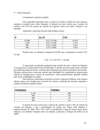 88
F = valor da franquia.
Consideramos seguinte exemplo:
Uma seguradora apresenta, para o seguro de veículos (colisão) de uma empresa,
cotações de prêmio para várias franquias. O gerente de riscos estima que o número de
colisões é de 25% do numero de veículos da empresa. Neste caso qual a franquia a ser
adotada?
Aplicando a expressão (4) para cada franquia, temos:
P Q x Fi CTE
$2.000 0,25 x $2.500 $2.625
1.200 0,25 x 4.500 2.325
800 0,25 x 6.500 2.425
600 0,25 x 9.000 2.850
Portanto deve ser adotada a franquia de $4.500, que corresponde ao menor CTE,
ou seja:
CTE = $ 2.325 F = $4.500.
A regra pode ser aplicada igualmente para seleção de outros valores de franquia,
se as premissas ou proposições forem modificadas. O gerente de riscos pode testar a formula
para diferentes de q, de modo a verificar qual a diferença que obterá na franquia selecionada.
Devemos salientar que a regra que estamos aqui abordando foi, originalmente, proposta para
seleção de franquia para o seguro de automóveis, sendo posteriormente aplicada também
para outras modalidades de seguro.
Para finalizar, gostaríamos de propor ao leitor o seguinte problema: uma empresa
efetuar seguro com franquia para sua frota de veículos, recebendo do mercado segurador a
cotação constante do quadro abaixo.
FRANQUIA PRÊMIO
$ 140 $90
200 80
300 70
400 60
O gerente de riscos estima que o número de colisões é igual a 30% do número de
veículos da empresa, e que a porcentagem de perdas que atinge cada franquia é,
respectivamente, de 100%, 90%, 70% e 60%. Considerando a regra do menor custo, qual a
franquia a ser adotada? (resposta: deve ser adotada, a principio, a franquia de $140 ou a de
$400).
 