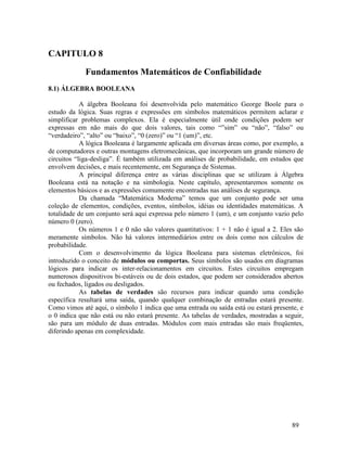 89
CAPITULO 8
Fundamentos Matemáticos de Confiabilidade
8.1) ÁLGEBRA BOOLEANA
A álgebra Booleana foi desenvolvida pelo matemático George Boole para o
estudo da lógica. Suas regras e expressões em símbolos matemáticos permitem aclarar e
simplificar problemas complexos. Ela é especialmente útil onde condições podem ser
expressas em não mais do que dois valores, tais como “”sim” ou “não”, “falso” ou
“verdadeiro”, “alto” ou “baixo”, “0 (zero)” ou “1 (um)”, etc.
A lógica Booleana é largamente aplicada em diversas áreas como, por exemplo, a
de computadores e outras montagens eletromecânicas, que incorporam um grande número de
circuitos “liga-desliga”. É também utilizada em análises de probabilidade, em estudos que
envolvem decisões, e mais recentemente, em Segurança de Sistemas.
A principal diferença entre as várias disciplinas que se utilizam à Álgebra
Booleana está na notação e na simbologia. Neste capítulo, apresentaremos somente os
elementos básicos e as expressões comumente encontradas nas análises de segurança.
Da chamada “Matemática Moderna” temos que um conjunto pode ser uma
coleção de elementos, condições, eventos, símbolos, idéias ou identidades matemáticas. A
totalidade de um conjunto será aqui expressa pelo número 1 (um), e um conjunto vazio pelo
número 0 (zero).
Os números 1 e 0 não são valores quantitativos: 1 + 1 não é igual a 2. Eles são
meramente símbolos. Não há valores intermediários entre os dois como nos cálculos de
probabilidade.
Com o desenvolvimento da lógica Booleana para sistemas eletrônicos, foi
introduzido o conceito de módulos ou comportas. Seus símbolos são usados em diagramas
lógicos para indicar os inter-relacionamentos em circuitos. Estes circuitos empregam
numerosos dispositivos bi-estáveis ou de dois estados, que podem ser considerados abertos
ou fechados, ligados ou desligados.
As tabelas de verdades são recursos para indicar quando uma condição
específica resultará uma saída, quando qualquer combinação de entradas estará presente.
Como vimos até aqui, o símbolo 1 indica que uma entrada ou saída está ou estará presente, e
o 0 indica que não está ou não estará presente. As tabelas de verdades, mostradas a seguir,
são para um módulo de duas entradas. Módulos com mais entradas são mais freqüentes,
diferindo apenas em complexidade.
 