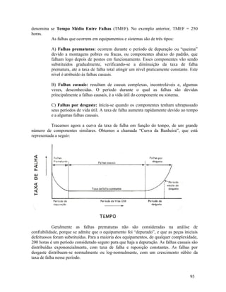 93
denomina se Tempo Médio Entre Falhas (TMEF). No exemplo anterior, TMEF = 250
horas.
As falhas que ocorrem em equipamentos e sistemas são de três tipos:
A) Falhas prematuras: ocorrem durante o período de depuração ou “queima”
devido a montagens pobres ou fracas, ou componentes abaixo do padrão, que
falham logo depois de postos em funcionamento. Esses componentes vão sendo
substituídos gradualmente, verificando-se a diminuição da taxa de falha
prematura, até a taxa de falha total atingir um nível praticamente constante. Este
nível é atribuído às falhas casuais.
B) Falhas casuais: resultam de causas complexas, incontroláveis e, algumas
vezes, desconhecidas. O período durante o qual as falhas são devidas
principalmente a falhas causais, é a vida útil do componente ou sistema.
C) Falhas por desgaste: inicia-se quando os componentes tenham ultrapassado
seus períodos de vida útil. A taxa de falha aumenta rapidamente devido ao tempo
e a algumas falhas causais.
Tracemos agora a curva da taxa de falha em função do tempo, de um grande
número de componentes similares. Obtemos a chamada “Curva da Banheira”, que está
representada a seguir:
Geralmente as falhas prematuras não são consideradas na análise de
confiabilidade, porque se admite que o equipamento foi “depurado”, e que as peças iniciais
defeituosos foram substituídas. Para a maioria dos equipamentos, de qualquer complexidade,
200 horas é um período considerado seguro para que haja a depuração. As falhas casuais são
distribuídas exponencialmente, com taxa de falha e reposição constantes. As falhas por
desgaste distribuem-se normalmente ou log-normalmente, com um crescimento súbito da
taxa de falha nesse período.
 