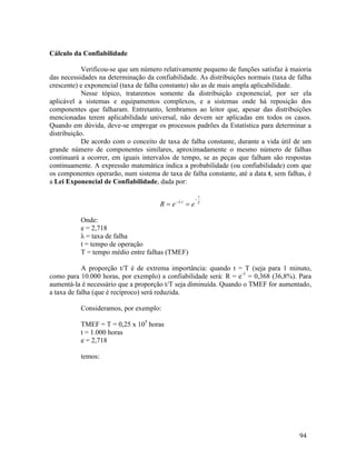 94
Cálculo da Confiabilidade
Verificou-se que um número relativamente pequeno de funções satisfaz à maioria
das necessidades na determinação da confiabilidade. As distribuições normais (taxa de falha
crescente) e exponencial (taxa de falha constante) são as de mais ampla aplicabilidade.
Nesse tópico, trataremos somente da distribuição exponencial, por ser ela
aplicável a sistemas e equipamentos complexos, e a sistemas onde há reposição dos
componentes que falharam. Entretanto, lembramos ao leitor que, apesar das distribuições
mencionadas terem aplicabilidade universal, não devem ser aplicadas em todos os casos.
Quando em dúvida, deve-se empregar os processos padrões da Estatística para determinar a
distribuição.
De acordo com o conceito de taxa de falha constante, durante a vida útil de um
grande número de componentes similares, aproximadamente o mesmo número de falhas
continuará a ocorrer, em iguais intervalos de tempo, se as peças que falham são respostas
continuamente. A expressão matemática indica a probabilidade (ou confiabilidade) com que
os componentes operarão, num sistema de taxa de falha constante, até a data t, sem falhas, é
a Lei Exponencial de Confiabilidade, dada por:
T
t
t
e
e
R



 .

Onde:
e = 2,718
λ = taxa de falha
t = tempo de operação
T = tempo médio entre falhas (TMEF)
A proporção t/T é de extrema importância: quando t = T (seja para 1 minuto,
como para 10.000 horas, por exemplo) a confiabilidade será: R = e-1
= 0,368 (36,8%). Para
aumentá-la é necessário que a proporção t/T seja diminuída. Quando o TMEF for aumentado,
a taxa de falha (que é recíproco) será reduzida.
Consideramos, por exemplo:
TMEF = T = 0,25 x 105
horas
t = 1.000 horas
e = 2,718
temos:
 