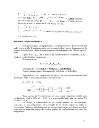 95
Sistemas de componentes em série
Consideremos agora um equipamento ou sistema composto de n componentes em
série, ou seja, a falha de qualquer um dos componentes significa a quebra do equipamento do
sistema. Admitimos que a falha de um componente seja independente da falha de qualquer
outro.
Sejam: ri (i= 1,2,3, ...n), as funções de confiabilidade dos componentes; e, R, a
função de confiabilidade do equipamento.
Demonstra-se que:
n
r
r
r
r
r
R *
........
*
*
*
* 4
3
2
1

Esta expressão é chamada Lei do Produto de Confiabilidade.
Vejamos a seguir, através de um exemplo, o efeito da Lei do Produto:
Seja um sistema de 5 componentes em série, e cada um deles com confiabilidade
de 90% (ri = 0,90). A confiabilidade total desse sistema será:
R = 0,905
= 0,59 (59%)
Outro sistema, de 25 componentes em série, e cada componente também com
confiabilidade igual a 90% (ri = 0,90), teria uma confiabilidade total de apenas 7%
(R=0,9025 = 0,07).
Em resumo, a confiabilidade de um sistema depende das confiabilidades
individuais de seus componentes. Se a operação de um sistema requer que todos os
componentes funcionem satisfatoriamente ao mesmo tempo, temos um sistema em série.
Nesse sistema, a confiabilidade total é igual ao produto das confiabilidades individuais dos
componentes.
 