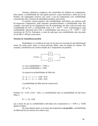 96
Sistemas eletrônicos complexos são constituídos de milhares de componentes.
Para manter a confiabilidade tão alta quanto possível, e para minimizar o efeito da Lei do
Produto, são empregados recursos, tais como: o uso de componentes com confiabilidade
extremamente alta e sistemas de redundância paralela, entre outros.
O aumento, mesmo pequeno, das confiabilidades individuais, em sistemas onde
há numerosos componentes, pode aumentar consideravelmente a confiabilidade total. Por
exemplo: uma parte de um equipamento tem 40 componentes em série, cada um tendo uma
confiabilidade de 0,97; a confiabilidade total é: R = 0,9740
= 0,29. Aumentando-se cada
confiabilidade individual para 0,98, a confiabilidade total eleva-se a: R = 0,9840
= 0,45
(acréscimo de 55,2%). Entretanto, o custo de cada peça com confiabilidade mais alta pode
ser de 600 a 1.500 por cento maior.
Sistemas de redundância paralela
Redundância é a existência de mais de um meio de execução de uma determinada
tarefa. De modo geral, todos os meios precisam falhar, antes da quebra do sistema. Por
exemplo, consideremos um sistema simples de 2 componentes em paralelo:
A1 com confiabilidade r1 = 0,90; e,
A2 com confiabilidade r2 = 0,80.
As respectivas probabilidades de falha são:
A1 : q1 = 1 – r1 = 1 – 0,90 = 0,10
A2 : q2 = 1 – r2 = 1 – 0,80 = 0,20
A probabilidade de falha total do sistema será:
2
1 *q
q
Q 
Portanto, Q = 0,10 x 0,20 = 0,02; e a confiabilidade total, ou probabilidade de não haver
falha, é:
R = 1 - Q = 0,98
que é maior do que as confiabilidades individuais dos componentes (r1 = 0,90 e r2 =0,80)
agindo sozinhos.
De uma maneira geral, se tivermos m componentes em paralelo, a probabilidade
de falha total de um sistema, até a data t, será:
 