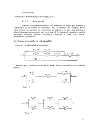 97
Q=q1* q2 *q3*qm
a probabilidade de não falhar (confiabilidade), até t, é:
R= 1- Q = 1 – (q1* q2 *q3*qm)
Portanto, a redundância paralela é uma ferramenta de projeto para aumentar a
confiabilidade de um sistema ou equipamento. Para se conservar suas vantagens, devem
existir recursos que detectem os componentes que falham, e os meios que garantam a
substituição desses componentes o mais breve possível. Os sistemas de redundância paralela
apresentam, entretanto, algumas desvantagens: aumentam o custo, peso, volume,
complexidade e manutenção.
Exercícios de grupamentos em série e paralelo:
1) Calcular a confiabilidade RAC do sistema:
2) Verificar que a confiabilidade do sistema abaixo aumenta utilizando-se a redundância
paralela:
 