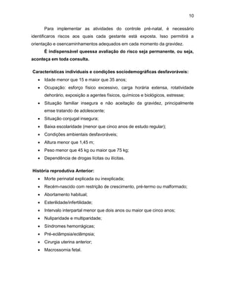 10
Para implementar as atividades do controle pré-natal, é necessário
identificaros riscos aos quais cada gestante está exposta. Isso permitirá a
orientação e osencaminhamentos adequados em cada momento da gravidez.
É indispensável queessa avaliação do risco seja permanente, ou seja,
aconteça em toda consulta.
Características individuais e condições sociodemográficas desfavoráveis:
 Idade menor que 15 e maior que 35 anos;
 Ocupação: esforço físico excessivo, carga horária extensa, rotatividade
dehorário, exposição a agentes físicos, químicos e biológicos, estresse;
 Situação familiar insegura e não aceitação da gravidez, principalmente
emse tratando de adolescente;
 Situação conjugal insegura;
 Baixa escolaridade (menor que cinco anos de estudo regular);
 Condições ambientais desfavoráveis;
 Altura menor que 1,45 m;
 Peso menor que 45 kg ou maior que 75 kg;
 Dependência de drogas lícitas ou ilícitas.
História reprodutiva Anterior:
 Morte perinatal explicada ou inexplicada;
 Recém-nascido com restrição de crescimento, pré-termo ou malformado;
 Abortamento habitual;
 Esterilidade/infertilidade;
 Intervalo interpartal menor que dois anos ou maior que cinco anos;
 Nuliparidade e multiparidade;
 Síndromes hemorrágicas;
 Pré-eclâmpsia/eclâmpsia;
 Cirurgia uterina anterior;
 Macrossomia fetal.
 